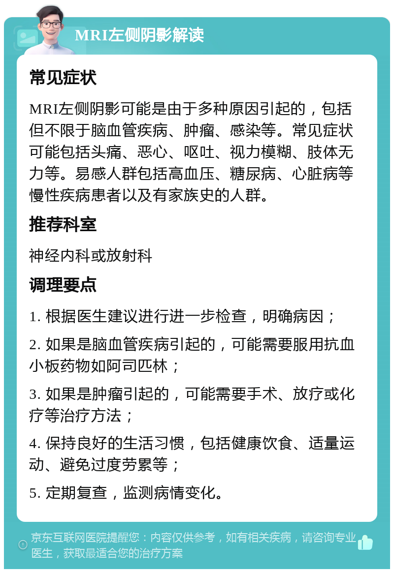 MRI左侧阴影解读 常见症状 MRI左侧阴影可能是由于多种原因引起的，包括但不限于脑血管疾病、肿瘤、感染等。常见症状可能包括头痛、恶心、呕吐、视力模糊、肢体无力等。易感人群包括高血压、糖尿病、心脏病等慢性疾病患者以及有家族史的人群。 推荐科室 神经内科或放射科 调理要点 1. 根据医生建议进行进一步检查，明确病因； 2. 如果是脑血管疾病引起的，可能需要服用抗血小板药物如阿司匹林； 3. 如果是肿瘤引起的，可能需要手术、放疗或化疗等治疗方法； 4. 保持良好的生活习惯，包括健康饮食、适量运动、避免过度劳累等； 5. 定期复查，监测病情变化。