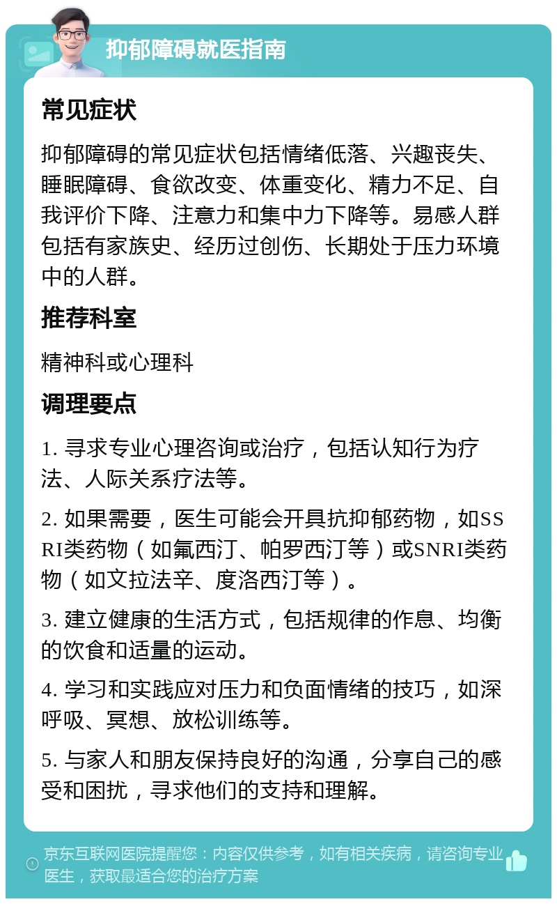 抑郁障碍就医指南 常见症状 抑郁障碍的常见症状包括情绪低落、兴趣丧失、睡眠障碍、食欲改变、体重变化、精力不足、自我评价下降、注意力和集中力下降等。易感人群包括有家族史、经历过创伤、长期处于压力环境中的人群。 推荐科室 精神科或心理科 调理要点 1. 寻求专业心理咨询或治疗，包括认知行为疗法、人际关系疗法等。 2. 如果需要，医生可能会开具抗抑郁药物，如SSRI类药物（如氟西汀、帕罗西汀等）或SNRI类药物（如文拉法辛、度洛西汀等）。 3. 建立健康的生活方式，包括规律的作息、均衡的饮食和适量的运动。 4. 学习和实践应对压力和负面情绪的技巧，如深呼吸、冥想、放松训练等。 5. 与家人和朋友保持良好的沟通，分享自己的感受和困扰，寻求他们的支持和理解。