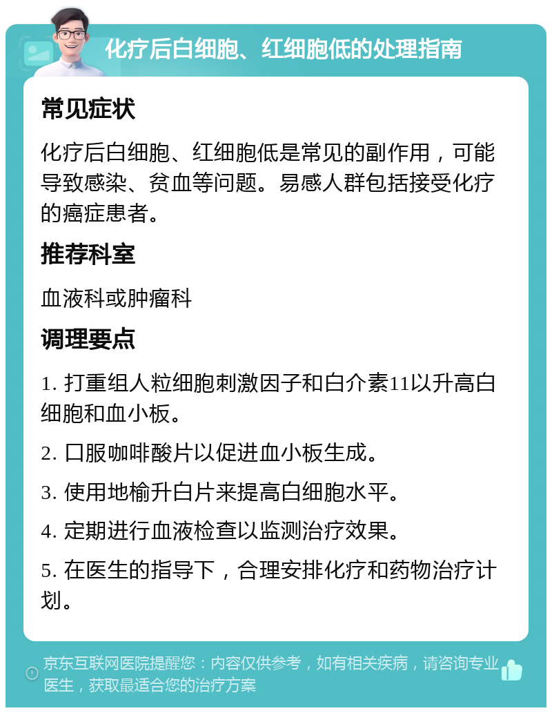 化疗后白细胞、红细胞低的处理指南 常见症状 化疗后白细胞、红细胞低是常见的副作用，可能导致感染、贫血等问题。易感人群包括接受化疗的癌症患者。 推荐科室 血液科或肿瘤科 调理要点 1. 打重组人粒细胞刺激因子和白介素11以升高白细胞和血小板。 2. 口服咖啡酸片以促进血小板生成。 3. 使用地榆升白片来提高白细胞水平。 4. 定期进行血液检查以监测治疗效果。 5. 在医生的指导下，合理安排化疗和药物治疗计划。