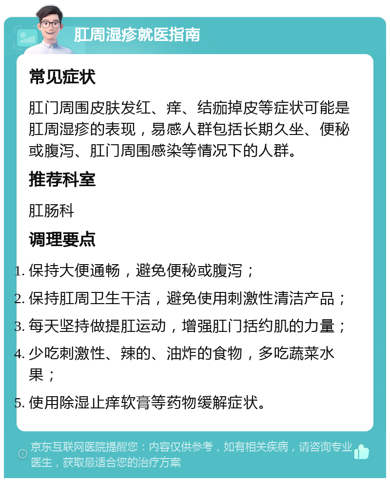 肛周湿疹就医指南 常见症状 肛门周围皮肤发红、痒、结痂掉皮等症状可能是肛周湿疹的表现，易感人群包括长期久坐、便秘或腹泻、肛门周围感染等情况下的人群。 推荐科室 肛肠科 调理要点 保持大便通畅，避免便秘或腹泻； 保持肛周卫生干洁，避免使用刺激性清洁产品； 每天坚持做提肛运动，增强肛门括约肌的力量； 少吃刺激性、辣的、油炸的食物，多吃蔬菜水果； 使用除湿止痒软膏等药物缓解症状。