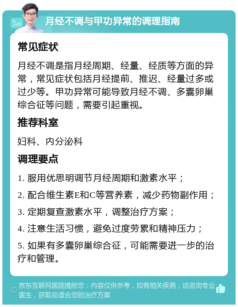 月经不调与甲功异常的调理指南 常见症状 月经不调是指月经周期、经量、经质等方面的异常，常见症状包括月经提前、推迟、经量过多或过少等。甲功异常可能导致月经不调、多囊卵巢综合征等问题，需要引起重视。 推荐科室 妇科、内分泌科 调理要点 1. 服用优思明调节月经周期和激素水平； 2. 配合维生素E和C等营养素，减少药物副作用； 3. 定期复查激素水平，调整治疗方案； 4. 注意生活习惯，避免过度劳累和精神压力； 5. 如果有多囊卵巢综合征，可能需要进一步的治疗和管理。