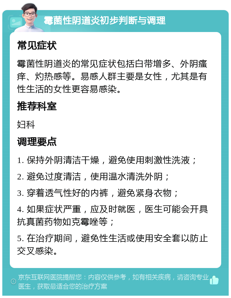 霉菌性阴道炎初步判断与调理 常见症状 霉菌性阴道炎的常见症状包括白带增多、外阴瘙痒、灼热感等。易感人群主要是女性，尤其是有性生活的女性更容易感染。 推荐科室 妇科 调理要点 1. 保持外阴清洁干燥，避免使用刺激性洗液； 2. 避免过度清洁，使用温水清洗外阴； 3. 穿着透气性好的内裤，避免紧身衣物； 4. 如果症状严重，应及时就医，医生可能会开具抗真菌药物如克霉唑等； 5. 在治疗期间，避免性生活或使用安全套以防止交叉感染。