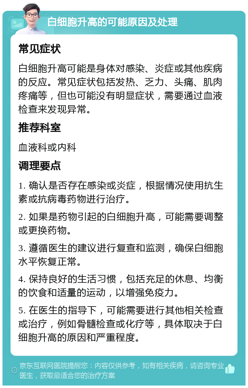 白细胞升高的可能原因及处理 常见症状 白细胞升高可能是身体对感染、炎症或其他疾病的反应。常见症状包括发热、乏力、头痛、肌肉疼痛等，但也可能没有明显症状，需要通过血液检查来发现异常。 推荐科室 血液科或内科 调理要点 1. 确认是否存在感染或炎症，根据情况使用抗生素或抗病毒药物进行治疗。 2. 如果是药物引起的白细胞升高，可能需要调整或更换药物。 3. 遵循医生的建议进行复查和监测，确保白细胞水平恢复正常。 4. 保持良好的生活习惯，包括充足的休息、均衡的饮食和适量的运动，以增强免疫力。 5. 在医生的指导下，可能需要进行其他相关检查或治疗，例如骨髓检查或化疗等，具体取决于白细胞升高的原因和严重程度。