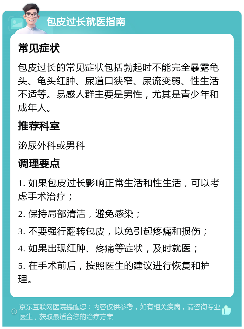 包皮过长就医指南 常见症状 包皮过长的常见症状包括勃起时不能完全暴露龟头、龟头红肿、尿道口狭窄、尿流变弱、性生活不适等。易感人群主要是男性，尤其是青少年和成年人。 推荐科室 泌尿外科或男科 调理要点 1. 如果包皮过长影响正常生活和性生活，可以考虑手术治疗； 2. 保持局部清洁，避免感染； 3. 不要强行翻转包皮，以免引起疼痛和损伤； 4. 如果出现红肿、疼痛等症状，及时就医； 5. 在手术前后，按照医生的建议进行恢复和护理。