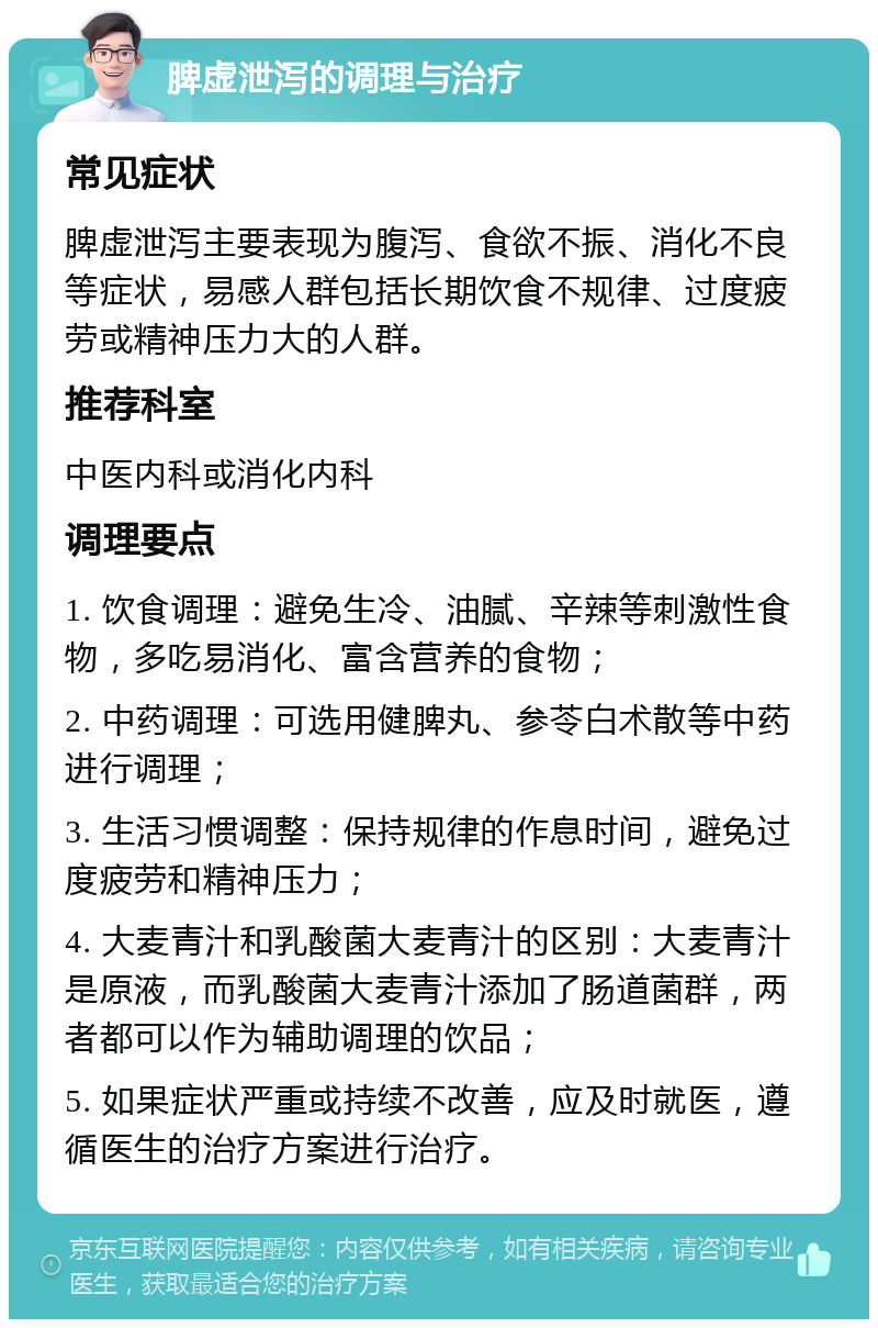 脾虚泄泻的调理与治疗 常见症状 脾虚泄泻主要表现为腹泻、食欲不振、消化不良等症状，易感人群包括长期饮食不规律、过度疲劳或精神压力大的人群。 推荐科室 中医内科或消化内科 调理要点 1. 饮食调理：避免生冷、油腻、辛辣等刺激性食物，多吃易消化、富含营养的食物； 2. 中药调理：可选用健脾丸、参苓白术散等中药进行调理； 3. 生活习惯调整：保持规律的作息时间，避免过度疲劳和精神压力； 4. 大麦青汁和乳酸菌大麦青汁的区别：大麦青汁是原液，而乳酸菌大麦青汁添加了肠道菌群，两者都可以作为辅助调理的饮品； 5. 如果症状严重或持续不改善，应及时就医，遵循医生的治疗方案进行治疗。