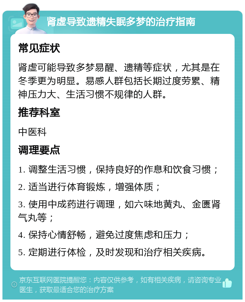 肾虚导致遗精失眠多梦的治疗指南 常见症状 肾虚可能导致多梦易醒、遗精等症状，尤其是在冬季更为明显。易感人群包括长期过度劳累、精神压力大、生活习惯不规律的人群。 推荐科室 中医科 调理要点 1. 调整生活习惯，保持良好的作息和饮食习惯； 2. 适当进行体育锻炼，增强体质； 3. 使用中成药进行调理，如六味地黄丸、金匮肾气丸等； 4. 保持心情舒畅，避免过度焦虑和压力； 5. 定期进行体检，及时发现和治疗相关疾病。