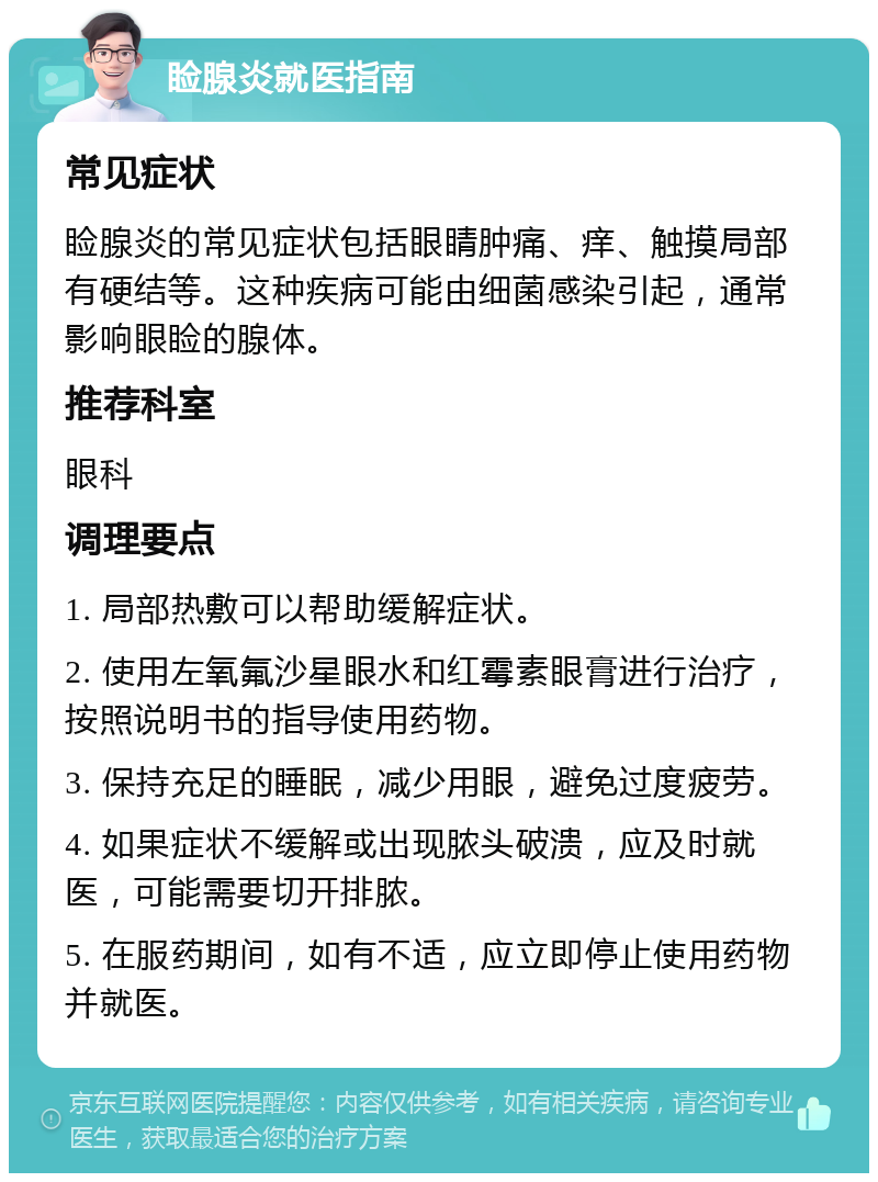 睑腺炎就医指南 常见症状 睑腺炎的常见症状包括眼睛肿痛、痒、触摸局部有硬结等。这种疾病可能由细菌感染引起，通常影响眼睑的腺体。 推荐科室 眼科 调理要点 1. 局部热敷可以帮助缓解症状。 2. 使用左氧氟沙星眼水和红霉素眼膏进行治疗，按照说明书的指导使用药物。 3. 保持充足的睡眠，减少用眼，避免过度疲劳。 4. 如果症状不缓解或出现脓头破溃，应及时就医，可能需要切开排脓。 5. 在服药期间，如有不适，应立即停止使用药物并就医。