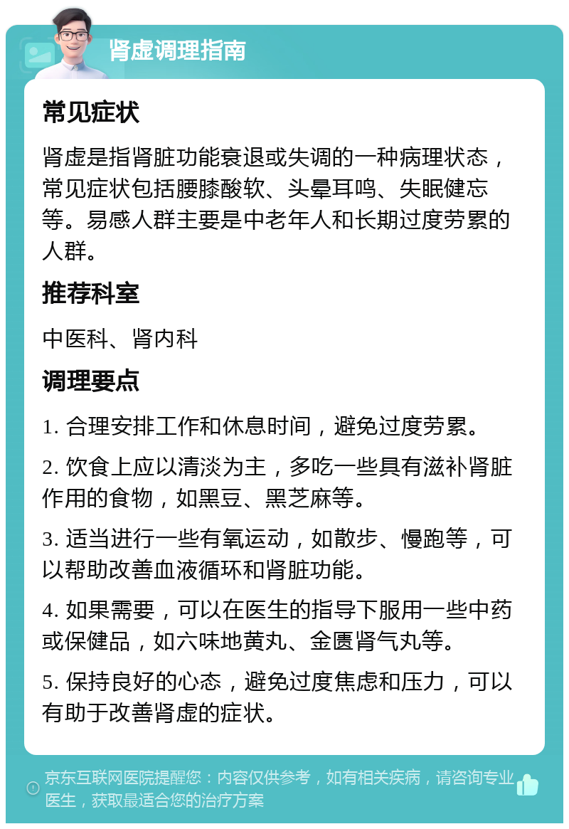 肾虚调理指南 常见症状 肾虚是指肾脏功能衰退或失调的一种病理状态，常见症状包括腰膝酸软、头晕耳鸣、失眠健忘等。易感人群主要是中老年人和长期过度劳累的人群。 推荐科室 中医科、肾内科 调理要点 1. 合理安排工作和休息时间，避免过度劳累。 2. 饮食上应以清淡为主，多吃一些具有滋补肾脏作用的食物，如黑豆、黑芝麻等。 3. 适当进行一些有氧运动，如散步、慢跑等，可以帮助改善血液循环和肾脏功能。 4. 如果需要，可以在医生的指导下服用一些中药或保健品，如六味地黄丸、金匮肾气丸等。 5. 保持良好的心态，避免过度焦虑和压力，可以有助于改善肾虚的症状。