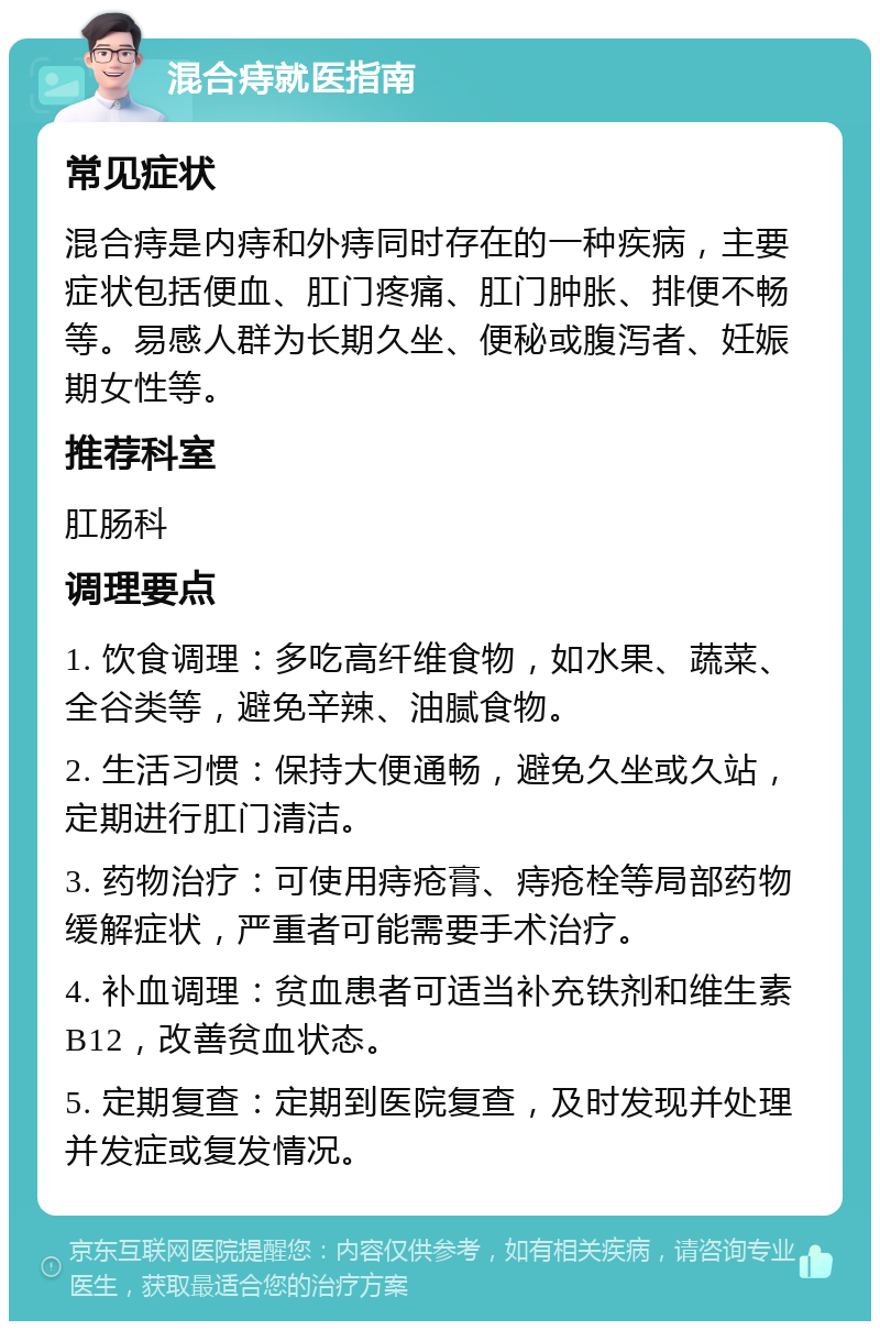 混合痔就医指南 常见症状 混合痔是内痔和外痔同时存在的一种疾病，主要症状包括便血、肛门疼痛、肛门肿胀、排便不畅等。易感人群为长期久坐、便秘或腹泻者、妊娠期女性等。 推荐科室 肛肠科 调理要点 1. 饮食调理：多吃高纤维食物，如水果、蔬菜、全谷类等，避免辛辣、油腻食物。 2. 生活习惯：保持大便通畅，避免久坐或久站，定期进行肛门清洁。 3. 药物治疗：可使用痔疮膏、痔疮栓等局部药物缓解症状，严重者可能需要手术治疗。 4. 补血调理：贫血患者可适当补充铁剂和维生素B12，改善贫血状态。 5. 定期复查：定期到医院复查，及时发现并处理并发症或复发情况。