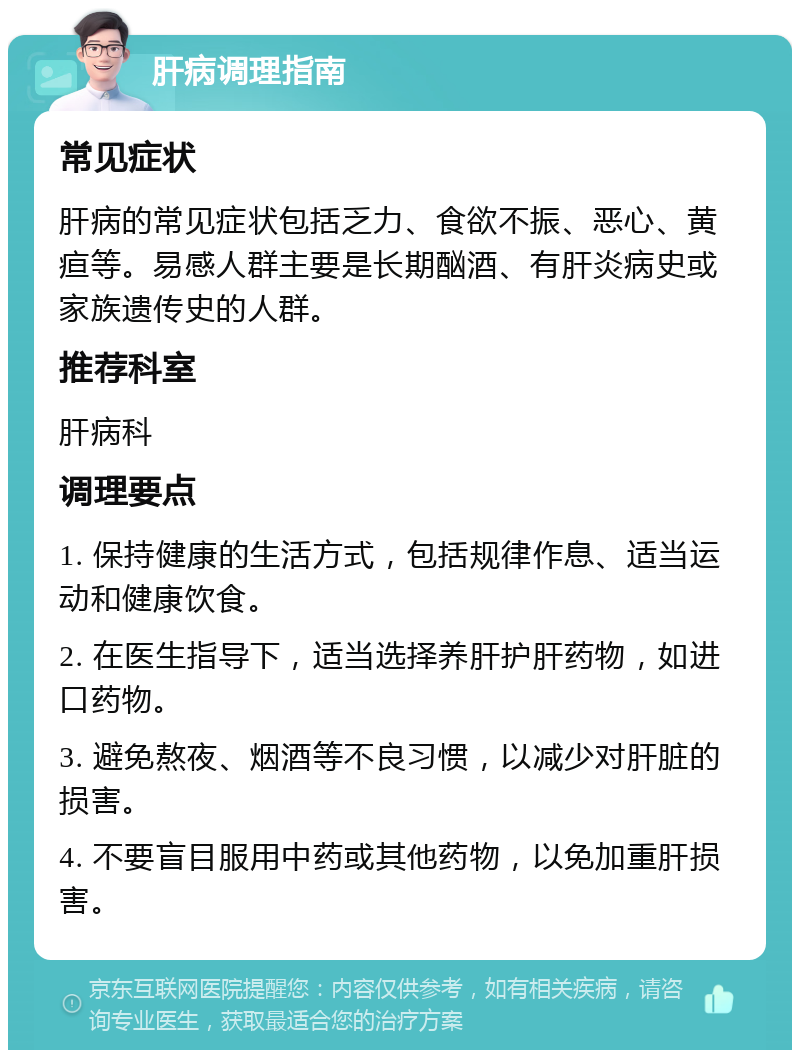 肝病调理指南 常见症状 肝病的常见症状包括乏力、食欲不振、恶心、黄疸等。易感人群主要是长期酗酒、有肝炎病史或家族遗传史的人群。 推荐科室 肝病科 调理要点 1. 保持健康的生活方式，包括规律作息、适当运动和健康饮食。 2. 在医生指导下，适当选择养肝护肝药物，如进口药物。 3. 避免熬夜、烟酒等不良习惯，以减少对肝脏的损害。 4. 不要盲目服用中药或其他药物，以免加重肝损害。