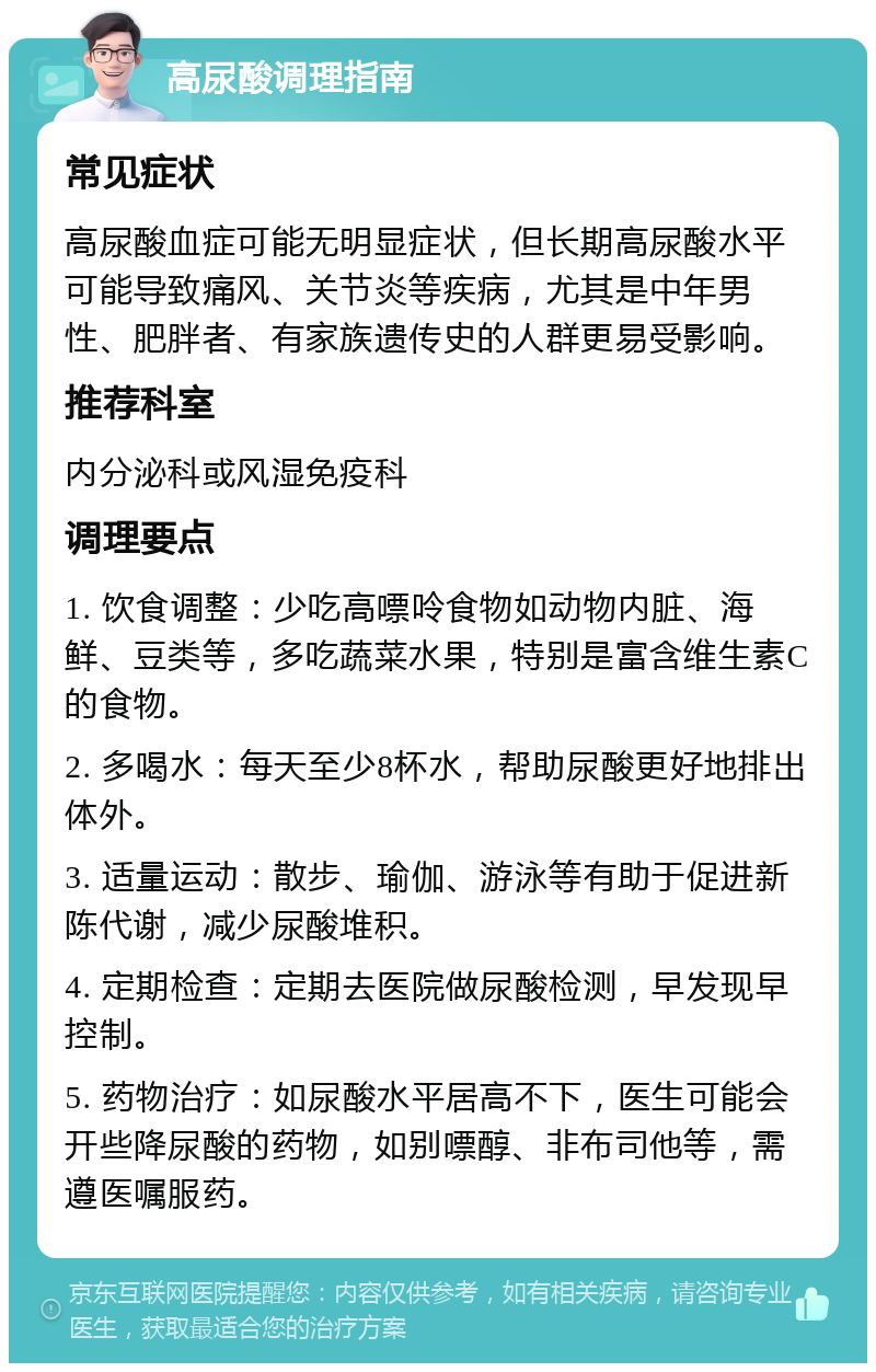 高尿酸调理指南 常见症状 高尿酸血症可能无明显症状，但长期高尿酸水平可能导致痛风、关节炎等疾病，尤其是中年男性、肥胖者、有家族遗传史的人群更易受影响。 推荐科室 内分泌科或风湿免疫科 调理要点 1. 饮食调整：少吃高嘌呤食物如动物内脏、海鲜、豆类等，多吃蔬菜水果，特别是富含维生素C的食物。 2. 多喝水：每天至少8杯水，帮助尿酸更好地排出体外。 3. 适量运动：散步、瑜伽、游泳等有助于促进新陈代谢，减少尿酸堆积。 4. 定期检查：定期去医院做尿酸检测，早发现早控制。 5. 药物治疗：如尿酸水平居高不下，医生可能会开些降尿酸的药物，如别嘌醇、非布司他等，需遵医嘱服药。