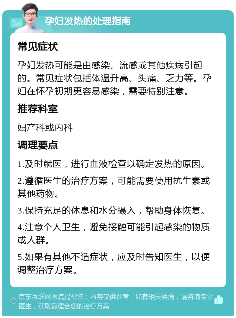 孕妇发热的处理指南 常见症状 孕妇发热可能是由感染、流感或其他疾病引起的。常见症状包括体温升高、头痛、乏力等。孕妇在怀孕初期更容易感染，需要特别注意。 推荐科室 妇产科或内科 调理要点 1.及时就医，进行血液检查以确定发热的原因。 2.遵循医生的治疗方案，可能需要使用抗生素或其他药物。 3.保持充足的休息和水分摄入，帮助身体恢复。 4.注意个人卫生，避免接触可能引起感染的物质或人群。 5.如果有其他不适症状，应及时告知医生，以便调整治疗方案。