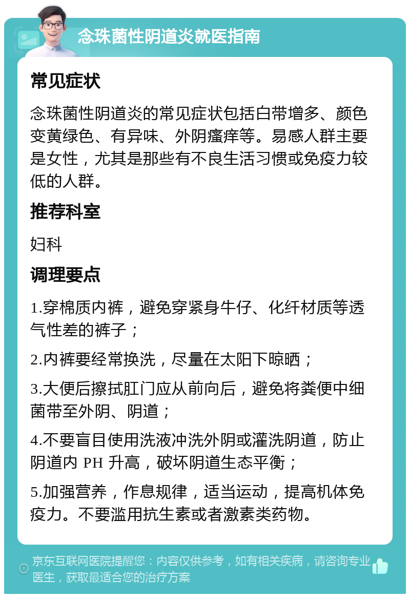 念珠菌性阴道炎就医指南 常见症状 念珠菌性阴道炎的常见症状包括白带增多、颜色变黄绿色、有异味、外阴瘙痒等。易感人群主要是女性，尤其是那些有不良生活习惯或免疫力较低的人群。 推荐科室 妇科 调理要点 1.穿棉质内裤，避免穿紧身牛仔、化纤材质等透气性差的裤子； 2.内裤要经常换洗，尽量在太阳下晾晒； 3.大便后擦拭肛门应从前向后，避免将粪便中细菌带至外阴、阴道； 4.不要盲目使用洗液冲洗外阴或灌洗阴道，防止阴道内 PH 升高，破坏阴道生态平衡； 5.加强营养，作息规律，适当运动，提高机体免疫力。不要滥用抗生素或者激素类药物。