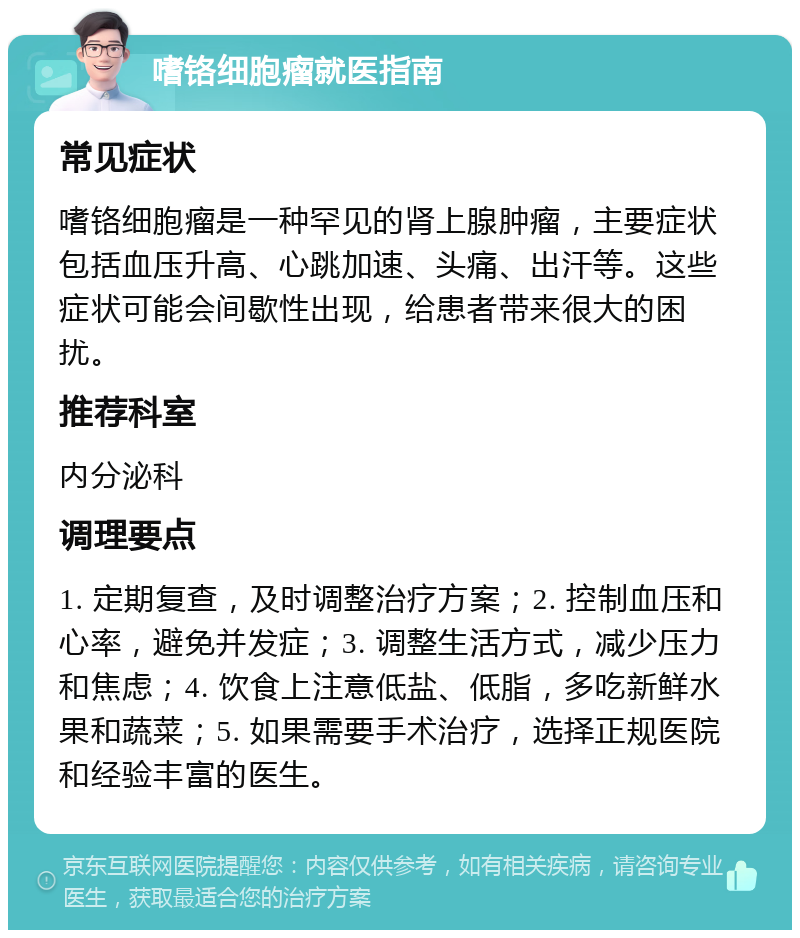 嗜铬细胞瘤就医指南 常见症状 嗜铬细胞瘤是一种罕见的肾上腺肿瘤，主要症状包括血压升高、心跳加速、头痛、出汗等。这些症状可能会间歇性出现，给患者带来很大的困扰。 推荐科室 内分泌科 调理要点 1. 定期复查，及时调整治疗方案；2. 控制血压和心率，避免并发症；3. 调整生活方式，减少压力和焦虑；4. 饮食上注意低盐、低脂，多吃新鲜水果和蔬菜；5. 如果需要手术治疗，选择正规医院和经验丰富的医生。