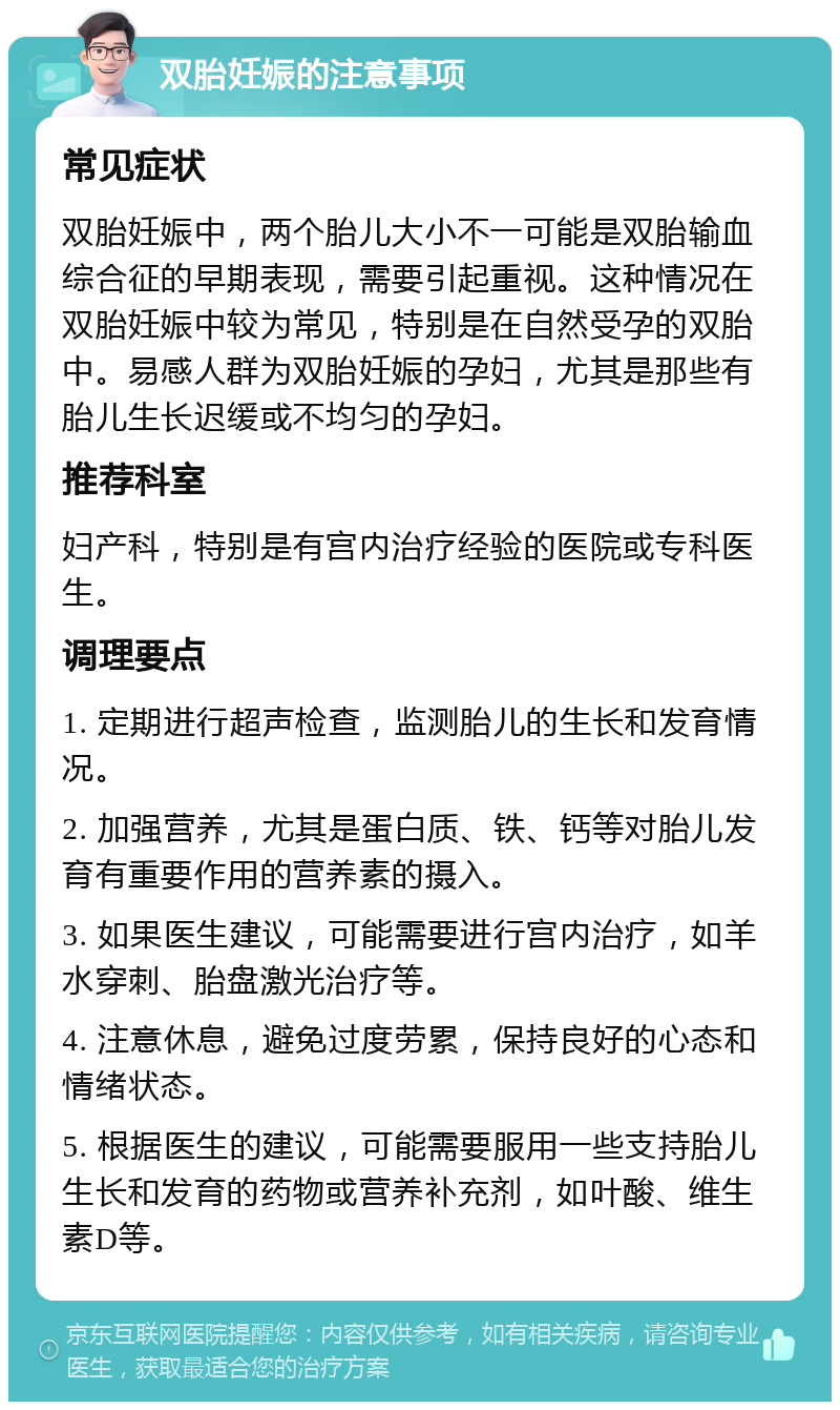 双胎妊娠的注意事项 常见症状 双胎妊娠中，两个胎儿大小不一可能是双胎输血综合征的早期表现，需要引起重视。这种情况在双胎妊娠中较为常见，特别是在自然受孕的双胎中。易感人群为双胎妊娠的孕妇，尤其是那些有胎儿生长迟缓或不均匀的孕妇。 推荐科室 妇产科，特别是有宫内治疗经验的医院或专科医生。 调理要点 1. 定期进行超声检查，监测胎儿的生长和发育情况。 2. 加强营养，尤其是蛋白质、铁、钙等对胎儿发育有重要作用的营养素的摄入。 3. 如果医生建议，可能需要进行宫内治疗，如羊水穿刺、胎盘激光治疗等。 4. 注意休息，避免过度劳累，保持良好的心态和情绪状态。 5. 根据医生的建议，可能需要服用一些支持胎儿生长和发育的药物或营养补充剂，如叶酸、维生素D等。