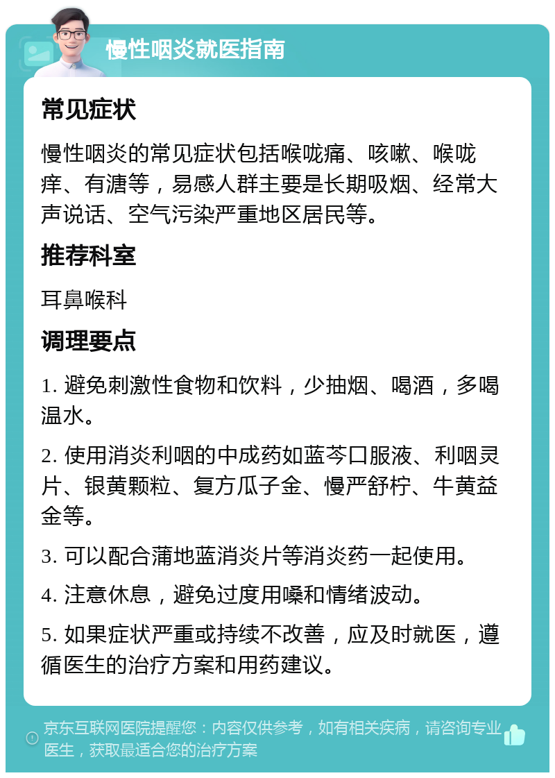 慢性咽炎就医指南 常见症状 慢性咽炎的常见症状包括喉咙痛、咳嗽、喉咙痒、有溏等，易感人群主要是长期吸烟、经常大声说话、空气污染严重地区居民等。 推荐科室 耳鼻喉科 调理要点 1. 避免刺激性食物和饮料，少抽烟、喝酒，多喝温水。 2. 使用消炎利咽的中成药如蓝芩口服液、利咽灵片、银黄颗粒、复方瓜子金、慢严舒柠、牛黄益金等。 3. 可以配合蒲地蓝消炎片等消炎药一起使用。 4. 注意休息，避免过度用嗓和情绪波动。 5. 如果症状严重或持续不改善，应及时就医，遵循医生的治疗方案和用药建议。