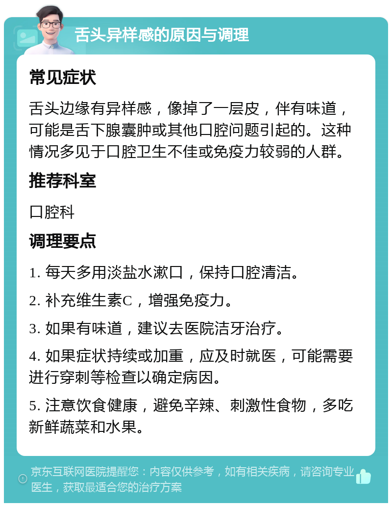 舌头异样感的原因与调理 常见症状 舌头边缘有异样感，像掉了一层皮，伴有味道，可能是舌下腺囊肿或其他口腔问题引起的。这种情况多见于口腔卫生不佳或免疫力较弱的人群。 推荐科室 口腔科 调理要点 1. 每天多用淡盐水漱口，保持口腔清洁。 2. 补充维生素C，增强免疫力。 3. 如果有味道，建议去医院洁牙治疗。 4. 如果症状持续或加重，应及时就医，可能需要进行穿刺等检查以确定病因。 5. 注意饮食健康，避免辛辣、刺激性食物，多吃新鲜蔬菜和水果。