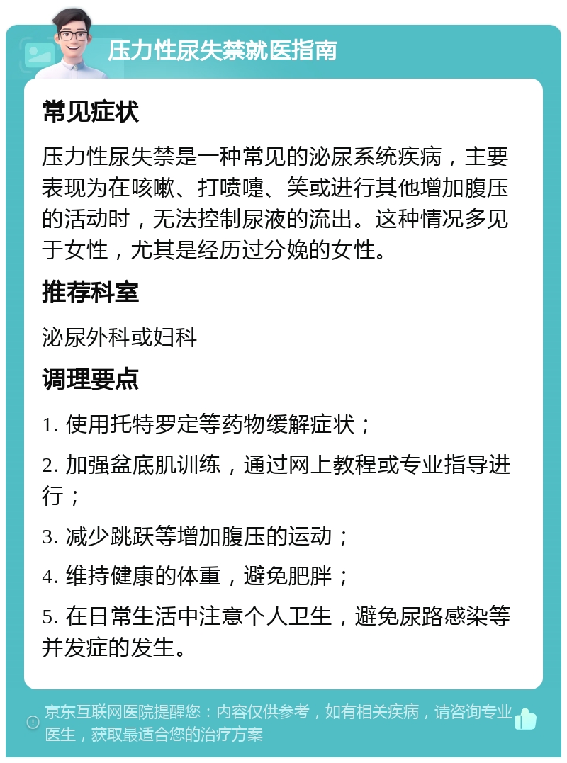 压力性尿失禁就医指南 常见症状 压力性尿失禁是一种常见的泌尿系统疾病，主要表现为在咳嗽、打喷嚏、笑或进行其他增加腹压的活动时，无法控制尿液的流出。这种情况多见于女性，尤其是经历过分娩的女性。 推荐科室 泌尿外科或妇科 调理要点 1. 使用托特罗定等药物缓解症状； 2. 加强盆底肌训练，通过网上教程或专业指导进行； 3. 减少跳跃等增加腹压的运动； 4. 维持健康的体重，避免肥胖； 5. 在日常生活中注意个人卫生，避免尿路感染等并发症的发生。