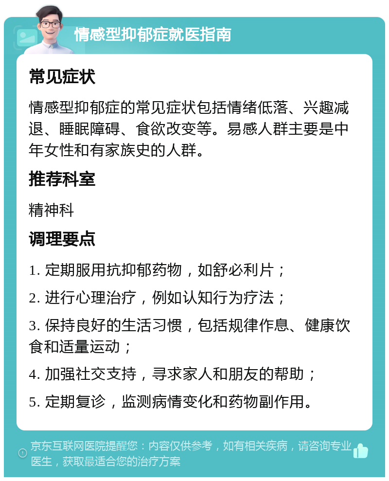 情感型抑郁症就医指南 常见症状 情感型抑郁症的常见症状包括情绪低落、兴趣减退、睡眠障碍、食欲改变等。易感人群主要是中年女性和有家族史的人群。 推荐科室 精神科 调理要点 1. 定期服用抗抑郁药物，如舒必利片； 2. 进行心理治疗，例如认知行为疗法； 3. 保持良好的生活习惯，包括规律作息、健康饮食和适量运动； 4. 加强社交支持，寻求家人和朋友的帮助； 5. 定期复诊，监测病情变化和药物副作用。