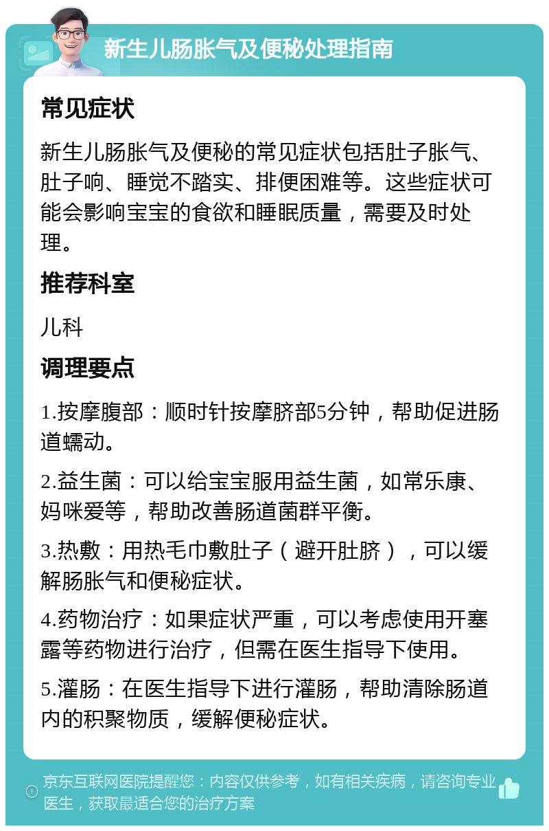 新生儿肠胀气及便秘处理指南 常见症状 新生儿肠胀气及便秘的常见症状包括肚子胀气、肚子响、睡觉不踏实、排便困难等。这些症状可能会影响宝宝的食欲和睡眠质量，需要及时处理。 推荐科室 儿科 调理要点 1.按摩腹部：顺时针按摩脐部5分钟，帮助促进肠道蠕动。 2.益生菌：可以给宝宝服用益生菌，如常乐康、妈咪爱等，帮助改善肠道菌群平衡。 3.热敷：用热毛巾敷肚子（避开肚脐），可以缓解肠胀气和便秘症状。 4.药物治疗：如果症状严重，可以考虑使用开塞露等药物进行治疗，但需在医生指导下使用。 5.灌肠：在医生指导下进行灌肠，帮助清除肠道内的积聚物质，缓解便秘症状。