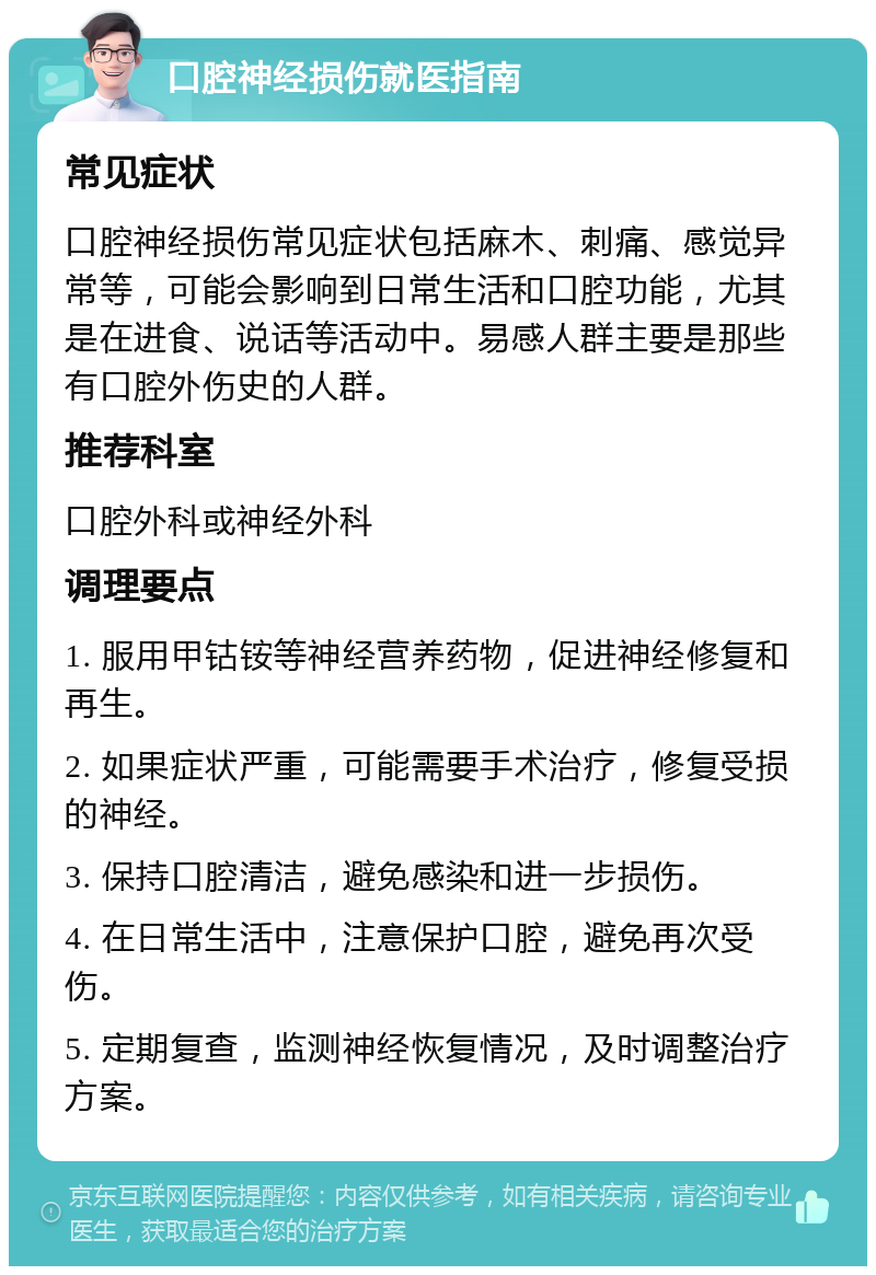 口腔神经损伤就医指南 常见症状 口腔神经损伤常见症状包括麻木、刺痛、感觉异常等，可能会影响到日常生活和口腔功能，尤其是在进食、说话等活动中。易感人群主要是那些有口腔外伤史的人群。 推荐科室 口腔外科或神经外科 调理要点 1. 服用甲钴铵等神经营养药物，促进神经修复和再生。 2. 如果症状严重，可能需要手术治疗，修复受损的神经。 3. 保持口腔清洁，避免感染和进一步损伤。 4. 在日常生活中，注意保护口腔，避免再次受伤。 5. 定期复查，监测神经恢复情况，及时调整治疗方案。