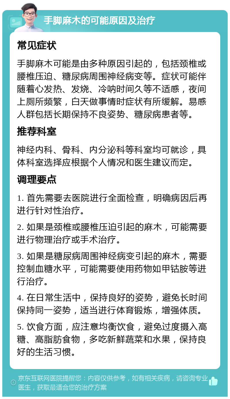 手脚麻木的可能原因及治疗 常见症状 手脚麻木可能是由多种原因引起的，包括颈椎或腰椎压迫、糖尿病周围神经病变等。症状可能伴随着心发热、发烧、冷呐时间久等不适感，夜间上厕所频繁，白天做事情时症状有所缓解。易感人群包括长期保持不良姿势、糖尿病患者等。 推荐科室 神经内科、骨科、内分泌科等科室均可就诊，具体科室选择应根据个人情况和医生建议而定。 调理要点 1. 首先需要去医院进行全面检查，明确病因后再进行针对性治疗。 2. 如果是颈椎或腰椎压迫引起的麻木，可能需要进行物理治疗或手术治疗。 3. 如果是糖尿病周围神经病变引起的麻木，需要控制血糖水平，可能需要使用药物如甲钴胺等进行治疗。 4. 在日常生活中，保持良好的姿势，避免长时间保持同一姿势，适当进行体育锻炼，增强体质。 5. 饮食方面，应注意均衡饮食，避免过度摄入高糖、高脂肪食物，多吃新鲜蔬菜和水果，保持良好的生活习惯。