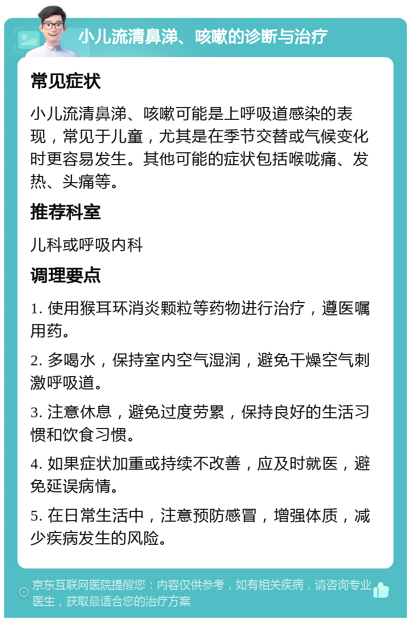 小儿流清鼻涕、咳嗽的诊断与治疗 常见症状 小儿流清鼻涕、咳嗽可能是上呼吸道感染的表现，常见于儿童，尤其是在季节交替或气候变化时更容易发生。其他可能的症状包括喉咙痛、发热、头痛等。 推荐科室 儿科或呼吸内科 调理要点 1. 使用猴耳环消炎颗粒等药物进行治疗，遵医嘱用药。 2. 多喝水，保持室内空气湿润，避免干燥空气刺激呼吸道。 3. 注意休息，避免过度劳累，保持良好的生活习惯和饮食习惯。 4. 如果症状加重或持续不改善，应及时就医，避免延误病情。 5. 在日常生活中，注意预防感冒，增强体质，减少疾病发生的风险。