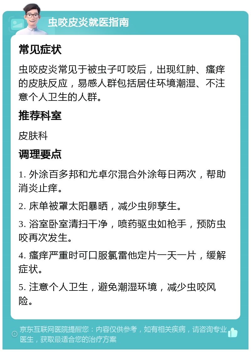 虫咬皮炎就医指南 常见症状 虫咬皮炎常见于被虫子叮咬后，出现红肿、瘙痒的皮肤反应，易感人群包括居住环境潮湿、不注意个人卫生的人群。 推荐科室 皮肤科 调理要点 1. 外涂百多邦和尤卓尔混合外涂每日两次，帮助消炎止痒。 2. 床单被罩太阳暴晒，减少虫卵孳生。 3. 浴室卧室清扫干净，喷药驱虫如枪手，预防虫咬再次发生。 4. 瘙痒严重时可口服氯雷他定片一天一片，缓解症状。 5. 注意个人卫生，避免潮湿环境，减少虫咬风险。