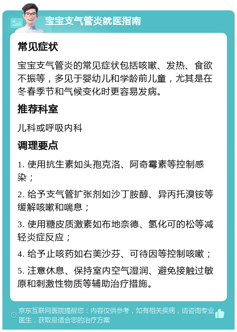 宝宝支气管炎就医指南 常见症状 宝宝支气管炎的常见症状包括咳嗽、发热、食欲不振等，多见于婴幼儿和学龄前儿童，尤其是在冬春季节和气候变化时更容易发病。 推荐科室 儿科或呼吸内科 调理要点 1. 使用抗生素如头孢克洛、阿奇霉素等控制感染； 2. 给予支气管扩张剂如沙丁胺醇、异丙托溴铵等缓解咳嗽和喘息； 3. 使用糖皮质激素如布地奈德、氢化可的松等减轻炎症反应； 4. 给予止咳药如右美沙芬、可待因等控制咳嗽； 5. 注意休息、保持室内空气湿润、避免接触过敏原和刺激性物质等辅助治疗措施。