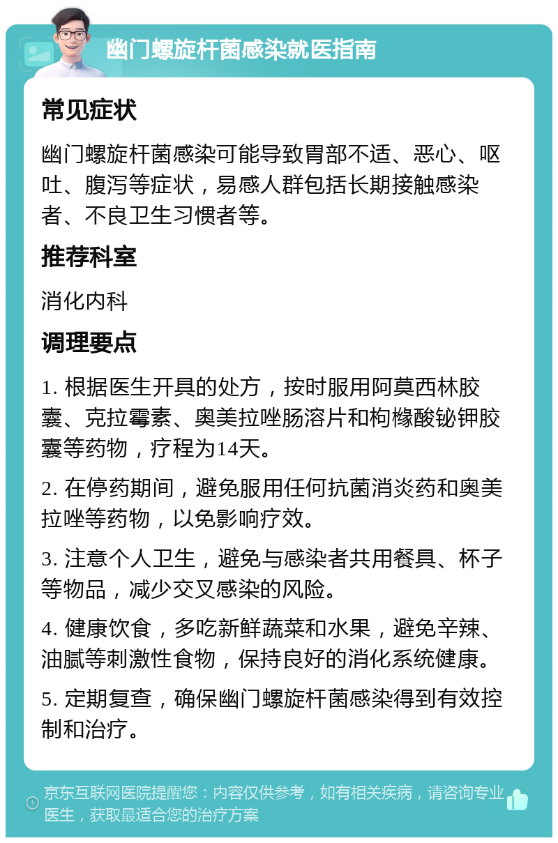 幽门螺旋杆菌感染就医指南 常见症状 幽门螺旋杆菌感染可能导致胃部不适、恶心、呕吐、腹泻等症状，易感人群包括长期接触感染者、不良卫生习惯者等。 推荐科室 消化内科 调理要点 1. 根据医生开具的处方，按时服用阿莫西林胶囊、克拉霉素、奥美拉唑肠溶片和枸橼酸铋钾胶囊等药物，疗程为14天。 2. 在停药期间，避免服用任何抗菌消炎药和奥美拉唑等药物，以免影响疗效。 3. 注意个人卫生，避免与感染者共用餐具、杯子等物品，减少交叉感染的风险。 4. 健康饮食，多吃新鲜蔬菜和水果，避免辛辣、油腻等刺激性食物，保持良好的消化系统健康。 5. 定期复查，确保幽门螺旋杆菌感染得到有效控制和治疗。