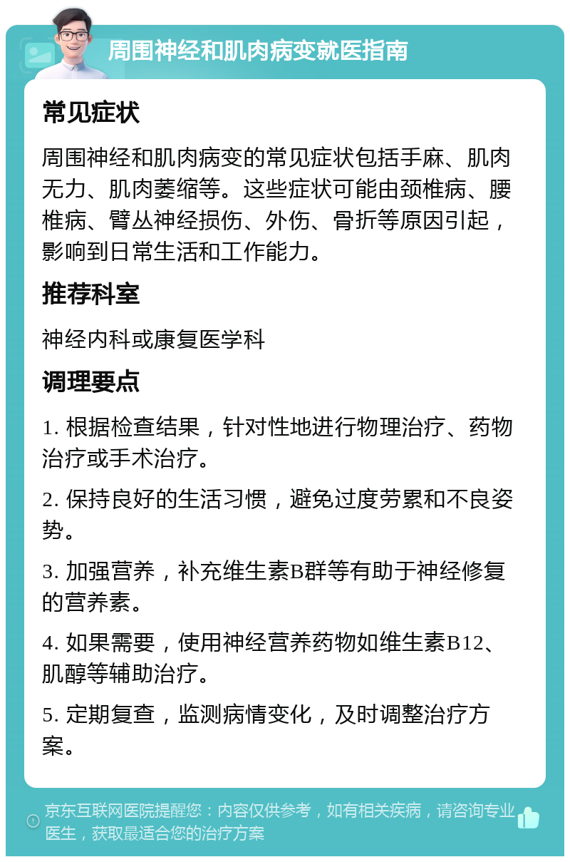 周围神经和肌肉病变就医指南 常见症状 周围神经和肌肉病变的常见症状包括手麻、肌肉无力、肌肉萎缩等。这些症状可能由颈椎病、腰椎病、臂丛神经损伤、外伤、骨折等原因引起，影响到日常生活和工作能力。 推荐科室 神经内科或康复医学科 调理要点 1. 根据检查结果，针对性地进行物理治疗、药物治疗或手术治疗。 2. 保持良好的生活习惯，避免过度劳累和不良姿势。 3. 加强营养，补充维生素B群等有助于神经修复的营养素。 4. 如果需要，使用神经营养药物如维生素B12、肌醇等辅助治疗。 5. 定期复查，监测病情变化，及时调整治疗方案。