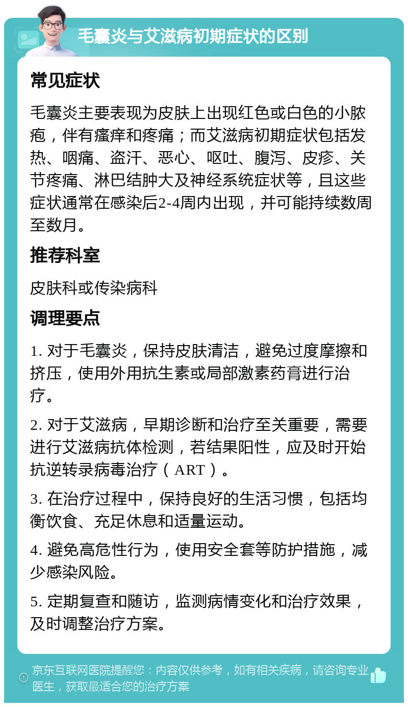 毛囊炎与艾滋病初期症状的区别 常见症状 毛囊炎主要表现为皮肤上出现红色或白色的小脓疱，伴有瘙痒和疼痛；而艾滋病初期症状包括发热、咽痛、盗汗、恶心、呕吐、腹泻、皮疹、关节疼痛、淋巴结肿大及神经系统症状等，且这些症状通常在感染后2-4周内出现，并可能持续数周至数月。 推荐科室 皮肤科或传染病科 调理要点 1. 对于毛囊炎，保持皮肤清洁，避免过度摩擦和挤压，使用外用抗生素或局部激素药膏进行治疗。 2. 对于艾滋病，早期诊断和治疗至关重要，需要进行艾滋病抗体检测，若结果阳性，应及时开始抗逆转录病毒治疗（ART）。 3. 在治疗过程中，保持良好的生活习惯，包括均衡饮食、充足休息和适量运动。 4. 避免高危性行为，使用安全套等防护措施，减少感染风险。 5. 定期复查和随访，监测病情变化和治疗效果，及时调整治疗方案。