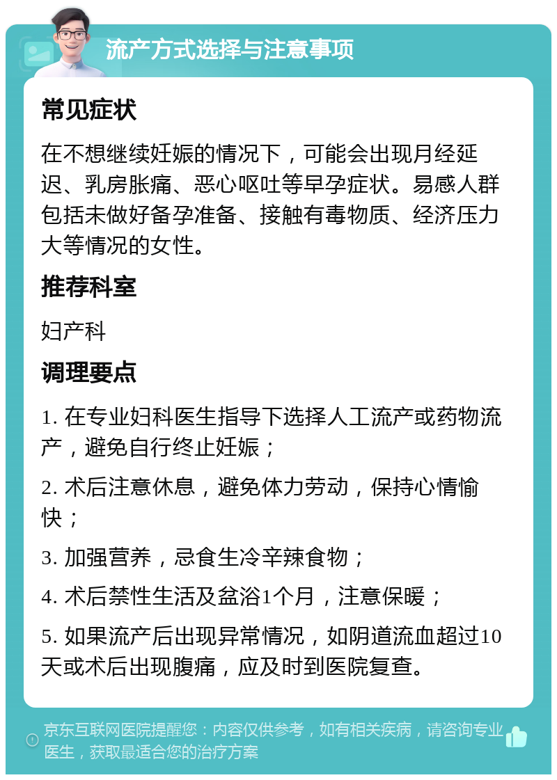 流产方式选择与注意事项 常见症状 在不想继续妊娠的情况下，可能会出现月经延迟、乳房胀痛、恶心呕吐等早孕症状。易感人群包括未做好备孕准备、接触有毒物质、经济压力大等情况的女性。 推荐科室 妇产科 调理要点 1. 在专业妇科医生指导下选择人工流产或药物流产，避免自行终止妊娠； 2. 术后注意休息，避免体力劳动，保持心情愉快； 3. 加强营养，忌食生冷辛辣食物； 4. 术后禁性生活及盆浴1个月，注意保暖； 5. 如果流产后出现异常情况，如阴道流血超过10天或术后出现腹痛，应及时到医院复查。