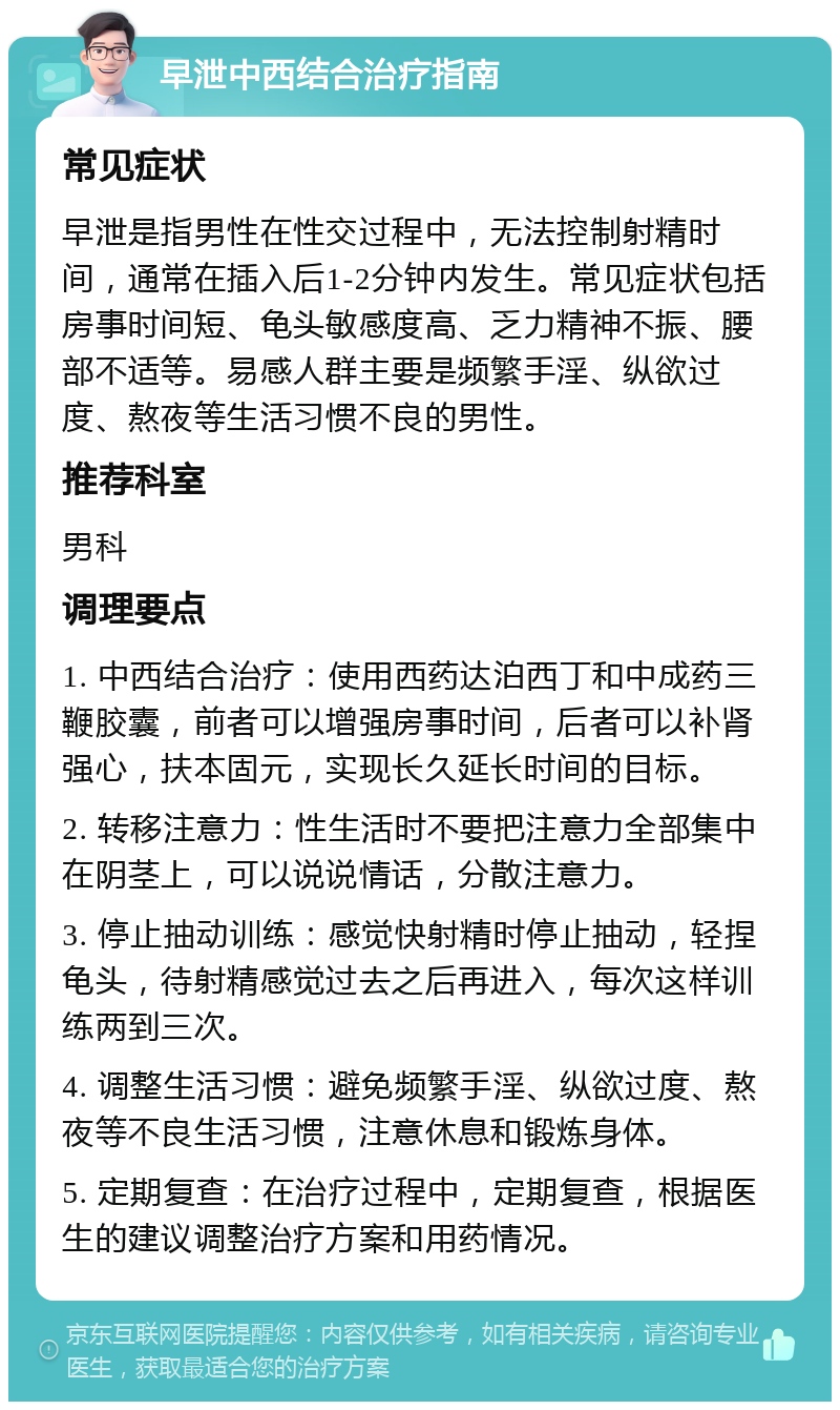 早泄中西结合治疗指南 常见症状 早泄是指男性在性交过程中，无法控制射精时间，通常在插入后1-2分钟内发生。常见症状包括房事时间短、龟头敏感度高、乏力精神不振、腰部不适等。易感人群主要是频繁手淫、纵欲过度、熬夜等生活习惯不良的男性。 推荐科室 男科 调理要点 1. 中西结合治疗：使用西药达泊西丁和中成药三鞭胶囊，前者可以增强房事时间，后者可以补肾强心，扶本固元，实现长久延长时间的目标。 2. 转移注意力：性生活时不要把注意力全部集中在阴茎上，可以说说情话，分散注意力。 3. 停止抽动训练：感觉快射精时停止抽动，轻捏龟头，待射精感觉过去之后再进入，每次这样训练两到三次。 4. 调整生活习惯：避免频繁手淫、纵欲过度、熬夜等不良生活习惯，注意休息和锻炼身体。 5. 定期复查：在治疗过程中，定期复查，根据医生的建议调整治疗方案和用药情况。