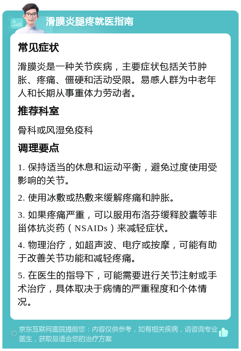 滑膜炎腿疼就医指南 常见症状 滑膜炎是一种关节疾病，主要症状包括关节肿胀、疼痛、僵硬和活动受限。易感人群为中老年人和长期从事重体力劳动者。 推荐科室 骨科或风湿免疫科 调理要点 1. 保持适当的休息和运动平衡，避免过度使用受影响的关节。 2. 使用冰敷或热敷来缓解疼痛和肿胀。 3. 如果疼痛严重，可以服用布洛芬缓释胶囊等非甾体抗炎药（NSAIDs）来减轻症状。 4. 物理治疗，如超声波、电疗或按摩，可能有助于改善关节功能和减轻疼痛。 5. 在医生的指导下，可能需要进行关节注射或手术治疗，具体取决于病情的严重程度和个体情况。