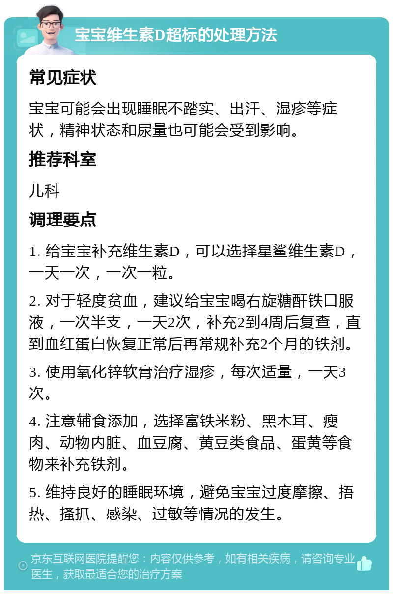 宝宝维生素D超标的处理方法 常见症状 宝宝可能会出现睡眠不踏实、出汗、湿疹等症状，精神状态和尿量也可能会受到影响。 推荐科室 儿科 调理要点 1. 给宝宝补充维生素D，可以选择星鲨维生素D，一天一次，一次一粒。 2. 对于轻度贫血，建议给宝宝喝右旋糖酐铁口服液，一次半支，一天2次，补充2到4周后复查，直到血红蛋白恢复正常后再常规补充2个月的铁剂。 3. 使用氧化锌软膏治疗湿疹，每次适量，一天3次。 4. 注意辅食添加，选择富铁米粉、黑木耳、瘦肉、动物内脏、血豆腐、黄豆类食品、蛋黄等食物来补充铁剂。 5. 维持良好的睡眠环境，避免宝宝过度摩擦、捂热、搔抓、感染、过敏等情况的发生。