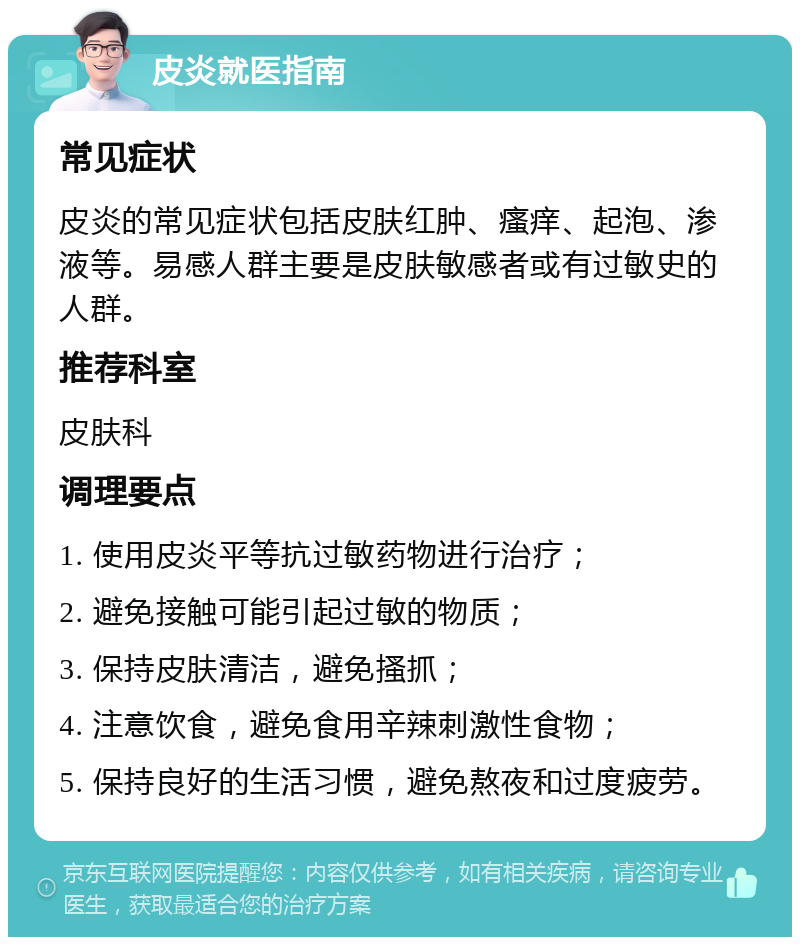 皮炎就医指南 常见症状 皮炎的常见症状包括皮肤红肿、瘙痒、起泡、渗液等。易感人群主要是皮肤敏感者或有过敏史的人群。 推荐科室 皮肤科 调理要点 1. 使用皮炎平等抗过敏药物进行治疗； 2. 避免接触可能引起过敏的物质； 3. 保持皮肤清洁，避免搔抓； 4. 注意饮食，避免食用辛辣刺激性食物； 5. 保持良好的生活习惯，避免熬夜和过度疲劳。