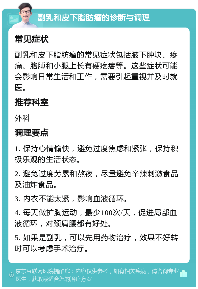 副乳和皮下脂肪瘤的诊断与调理 常见症状 副乳和皮下脂肪瘤的常见症状包括腋下肿块、疼痛、胳膊和小腿上长有硬疙瘩等。这些症状可能会影响日常生活和工作，需要引起重视并及时就医。 推荐科室 外科 调理要点 1. 保持心情愉快，避免过度焦虑和紧张，保持积极乐观的生活状态。 2. 避免过度劳累和熬夜，尽量避免辛辣刺激食品及油炸食品。 3. 内衣不能太紧，影响血液循环。 4. 每天做扩胸运动，最少100次/天，促进局部血液循环，对颈肩腰都有好处。 5. 如果是副乳，可以先用药物治疗，效果不好转时可以考虑手术治疗。