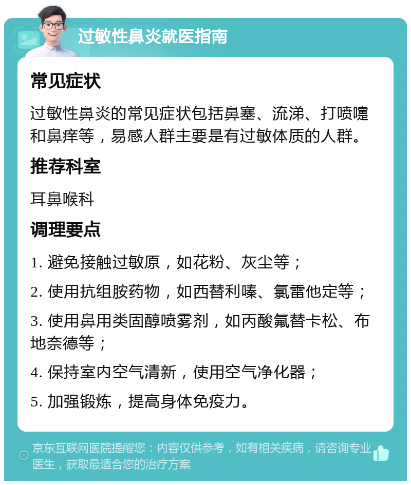 过敏性鼻炎就医指南 常见症状 过敏性鼻炎的常见症状包括鼻塞、流涕、打喷嚏和鼻痒等，易感人群主要是有过敏体质的人群。 推荐科室 耳鼻喉科 调理要点 1. 避免接触过敏原，如花粉、灰尘等； 2. 使用抗组胺药物，如西替利嗪、氯雷他定等； 3. 使用鼻用类固醇喷雾剂，如丙酸氟替卡松、布地奈德等； 4. 保持室内空气清新，使用空气净化器； 5. 加强锻炼，提高身体免疫力。