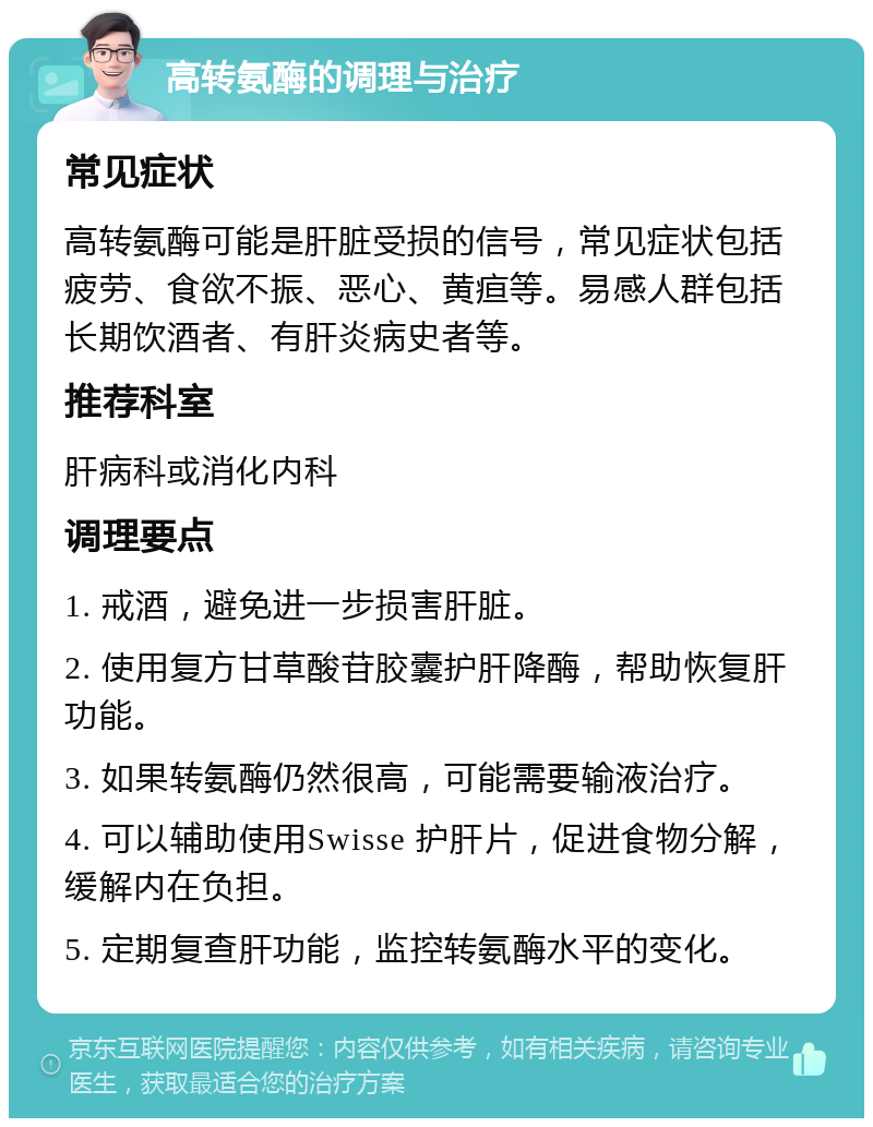 高转氨酶的调理与治疗 常见症状 高转氨酶可能是肝脏受损的信号，常见症状包括疲劳、食欲不振、恶心、黄疸等。易感人群包括长期饮酒者、有肝炎病史者等。 推荐科室 肝病科或消化内科 调理要点 1. 戒酒，避免进一步损害肝脏。 2. 使用复方甘草酸苷胶囊护肝降酶，帮助恢复肝功能。 3. 如果转氨酶仍然很高，可能需要输液治疗。 4. 可以辅助使用Swisse 护肝片，促进食物分解，缓解内在负担。 5. 定期复查肝功能，监控转氨酶水平的变化。