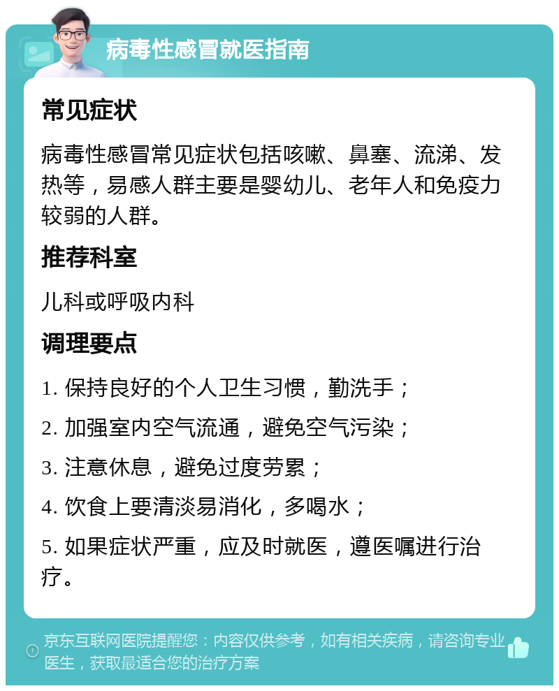 病毒性感冒就医指南 常见症状 病毒性感冒常见症状包括咳嗽、鼻塞、流涕、发热等，易感人群主要是婴幼儿、老年人和免疫力较弱的人群。 推荐科室 儿科或呼吸内科 调理要点 1. 保持良好的个人卫生习惯，勤洗手； 2. 加强室内空气流通，避免空气污染； 3. 注意休息，避免过度劳累； 4. 饮食上要清淡易消化，多喝水； 5. 如果症状严重，应及时就医，遵医嘱进行治疗。