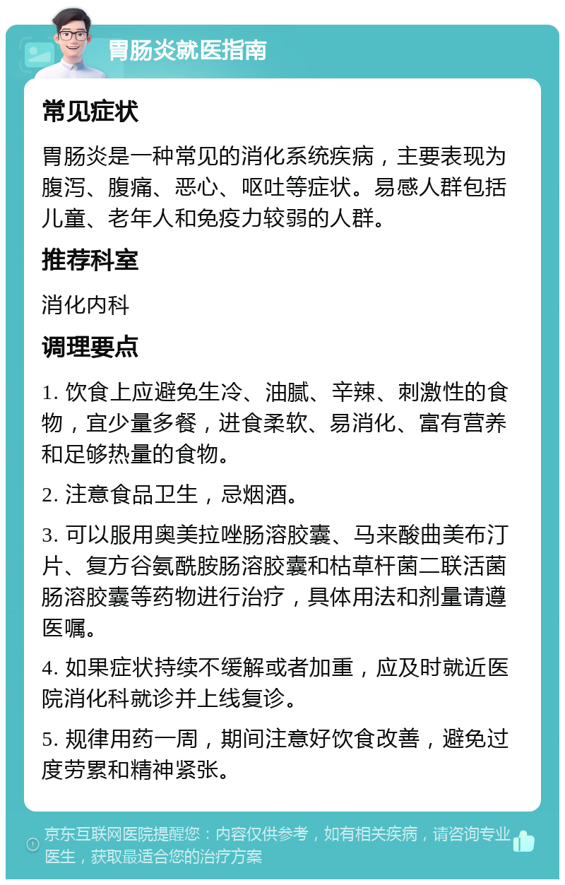 胃肠炎就医指南 常见症状 胃肠炎是一种常见的消化系统疾病，主要表现为腹泻、腹痛、恶心、呕吐等症状。易感人群包括儿童、老年人和免疫力较弱的人群。 推荐科室 消化内科 调理要点 1. 饮食上应避免生冷、油腻、辛辣、刺激性的食物，宜少量多餐，进食柔软、易消化、富有营养和足够热量的食物。 2. 注意食品卫生，忌烟酒。 3. 可以服用奥美拉唑肠溶胶囊、马来酸曲美布汀片、复方谷氨酰胺肠溶胶囊和枯草杆菌二联活菌肠溶胶囊等药物进行治疗，具体用法和剂量请遵医嘱。 4. 如果症状持续不缓解或者加重，应及时就近医院消化科就诊并上线复诊。 5. 规律用药一周，期间注意好饮食改善，避免过度劳累和精神紧张。