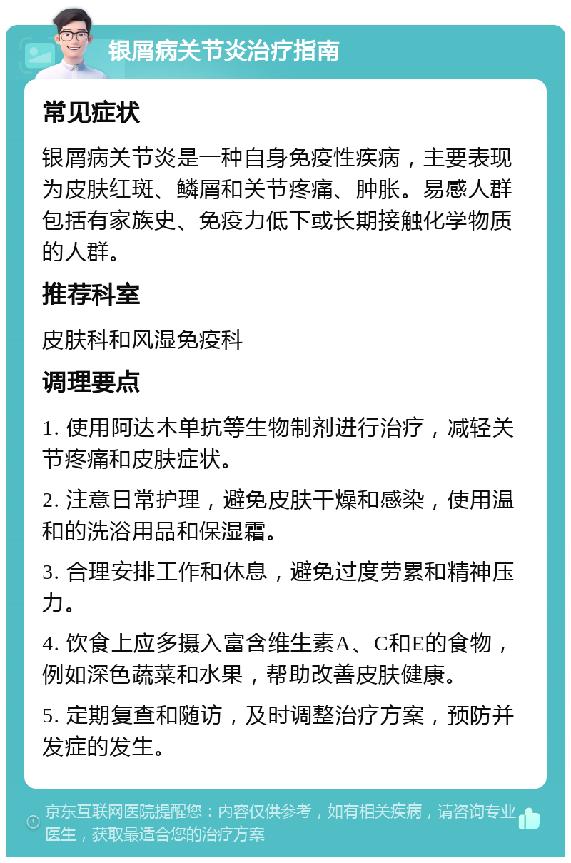 银屑病关节炎治疗指南 常见症状 银屑病关节炎是一种自身免疫性疾病，主要表现为皮肤红斑、鳞屑和关节疼痛、肿胀。易感人群包括有家族史、免疫力低下或长期接触化学物质的人群。 推荐科室 皮肤科和风湿免疫科 调理要点 1. 使用阿达木单抗等生物制剂进行治疗，减轻关节疼痛和皮肤症状。 2. 注意日常护理，避免皮肤干燥和感染，使用温和的洗浴用品和保湿霜。 3. 合理安排工作和休息，避免过度劳累和精神压力。 4. 饮食上应多摄入富含维生素A、C和E的食物，例如深色蔬菜和水果，帮助改善皮肤健康。 5. 定期复查和随访，及时调整治疗方案，预防并发症的发生。