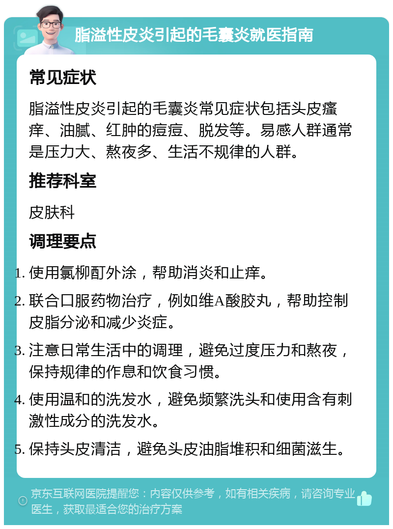 脂溢性皮炎引起的毛囊炎就医指南 常见症状 脂溢性皮炎引起的毛囊炎常见症状包括头皮瘙痒、油腻、红肿的痘痘、脱发等。易感人群通常是压力大、熬夜多、生活不规律的人群。 推荐科室 皮肤科 调理要点 使用氯柳酊外涂，帮助消炎和止痒。 联合口服药物治疗，例如维A酸胶丸，帮助控制皮脂分泌和减少炎症。 注意日常生活中的调理，避免过度压力和熬夜，保持规律的作息和饮食习惯。 使用温和的洗发水，避免频繁洗头和使用含有刺激性成分的洗发水。 保持头皮清洁，避免头皮油脂堆积和细菌滋生。