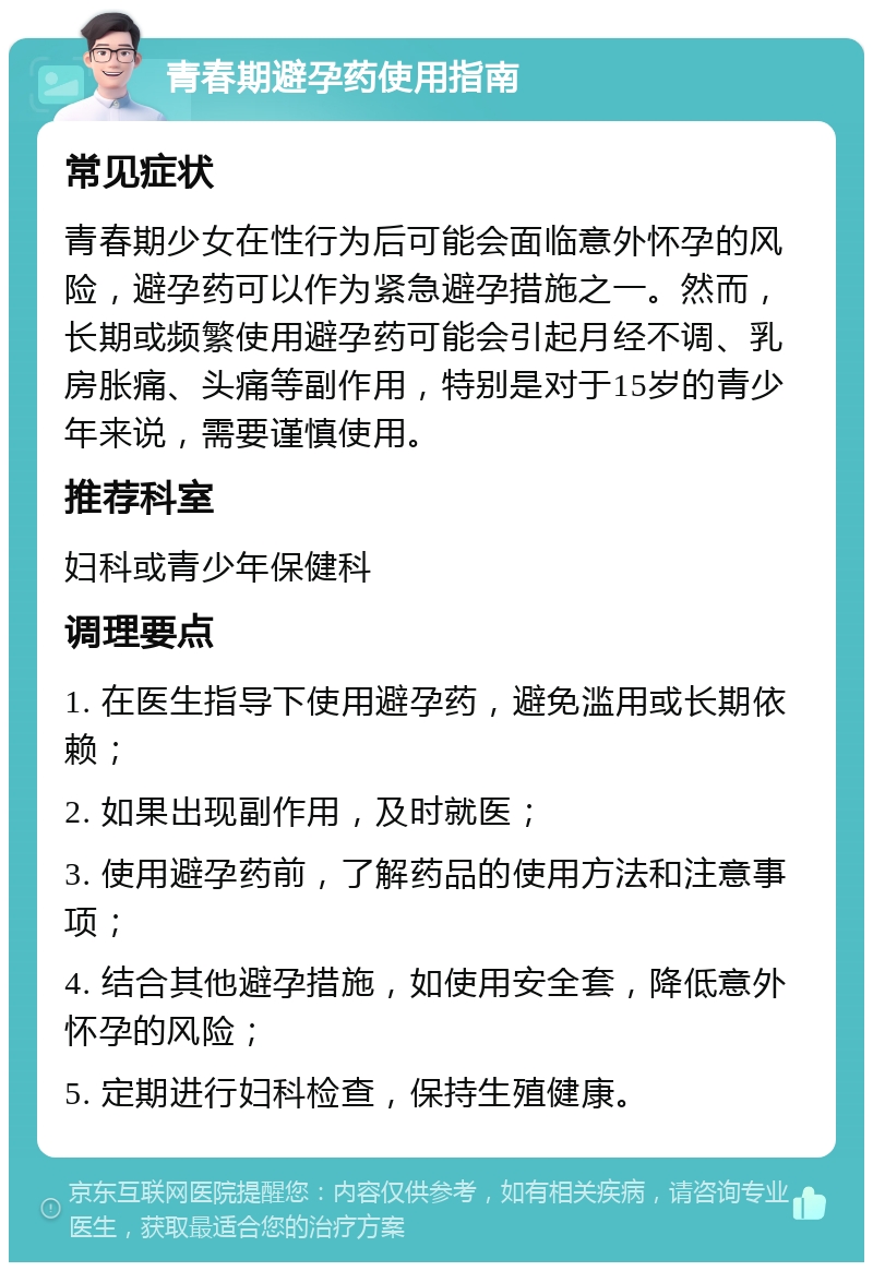 青春期避孕药使用指南 常见症状 青春期少女在性行为后可能会面临意外怀孕的风险，避孕药可以作为紧急避孕措施之一。然而，长期或频繁使用避孕药可能会引起月经不调、乳房胀痛、头痛等副作用，特别是对于15岁的青少年来说，需要谨慎使用。 推荐科室 妇科或青少年保健科 调理要点 1. 在医生指导下使用避孕药，避免滥用或长期依赖； 2. 如果出现副作用，及时就医； 3. 使用避孕药前，了解药品的使用方法和注意事项； 4. 结合其他避孕措施，如使用安全套，降低意外怀孕的风险； 5. 定期进行妇科检查，保持生殖健康。