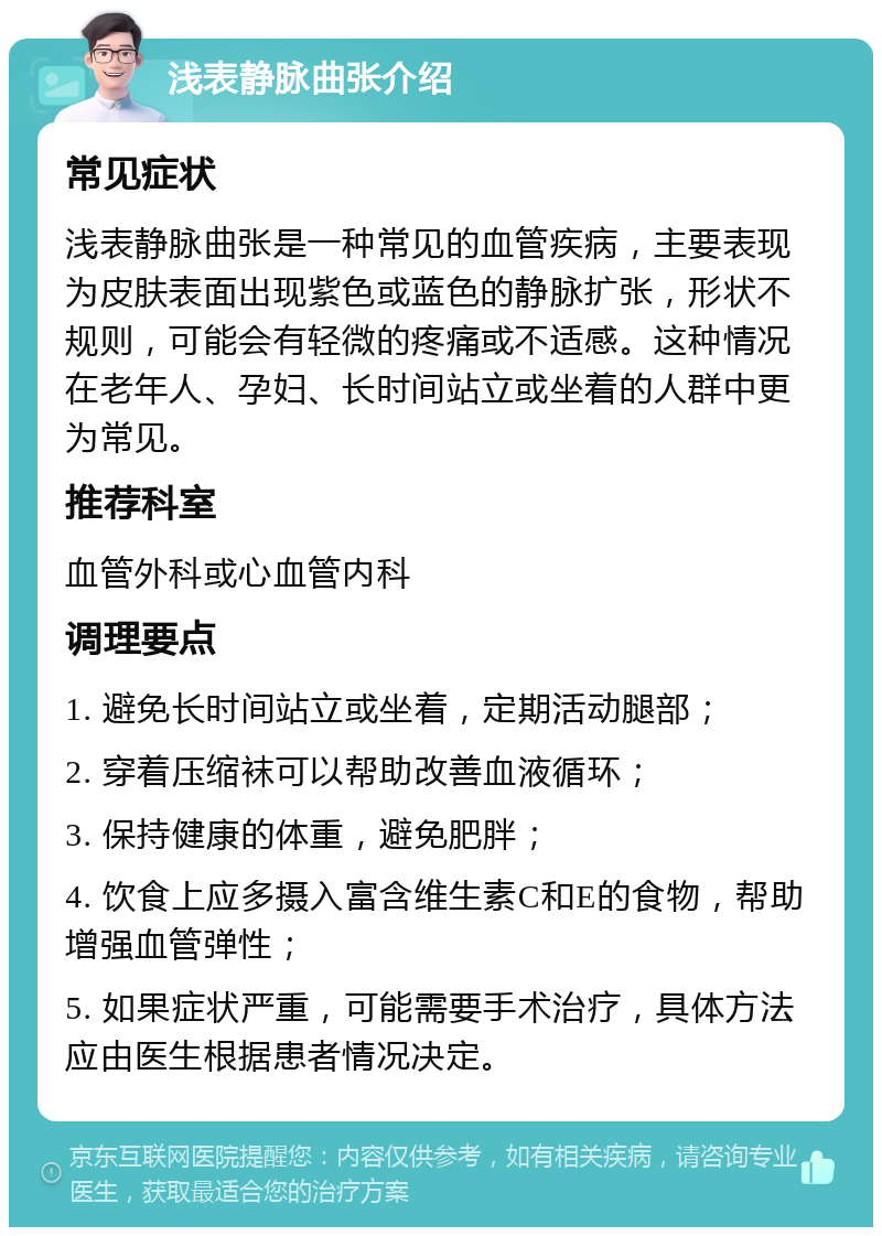 浅表静脉曲张介绍 常见症状 浅表静脉曲张是一种常见的血管疾病，主要表现为皮肤表面出现紫色或蓝色的静脉扩张，形状不规则，可能会有轻微的疼痛或不适感。这种情况在老年人、孕妇、长时间站立或坐着的人群中更为常见。 推荐科室 血管外科或心血管内科 调理要点 1. 避免长时间站立或坐着，定期活动腿部； 2. 穿着压缩袜可以帮助改善血液循环； 3. 保持健康的体重，避免肥胖； 4. 饮食上应多摄入富含维生素C和E的食物，帮助增强血管弹性； 5. 如果症状严重，可能需要手术治疗，具体方法应由医生根据患者情况决定。