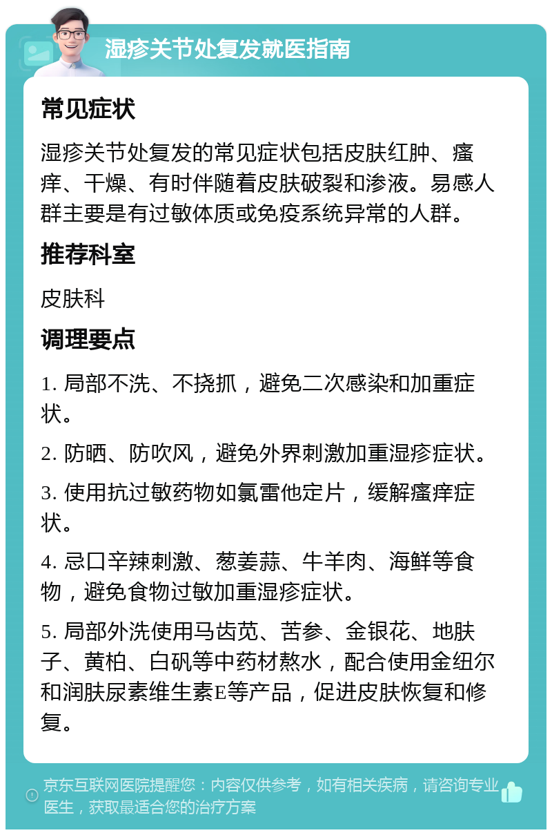 湿疹关节处复发就医指南 常见症状 湿疹关节处复发的常见症状包括皮肤红肿、瘙痒、干燥、有时伴随着皮肤破裂和渗液。易感人群主要是有过敏体质或免疫系统异常的人群。 推荐科室 皮肤科 调理要点 1. 局部不洗、不挠抓，避免二次感染和加重症状。 2. 防晒、防吹风，避免外界刺激加重湿疹症状。 3. 使用抗过敏药物如氯雷他定片，缓解瘙痒症状。 4. 忌口辛辣刺激、葱姜蒜、牛羊肉、海鲜等食物，避免食物过敏加重湿疹症状。 5. 局部外洗使用马齿苋、苦参、金银花、地肤子、黄柏、白矾等中药材熬水，配合使用金纽尔和润肤尿素维生素E等产品，促进皮肤恢复和修复。