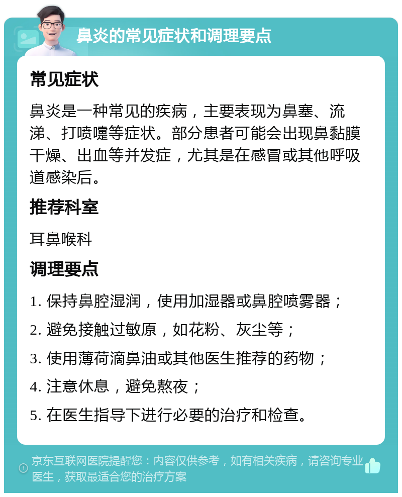 鼻炎的常见症状和调理要点 常见症状 鼻炎是一种常见的疾病，主要表现为鼻塞、流涕、打喷嚏等症状。部分患者可能会出现鼻黏膜干燥、出血等并发症，尤其是在感冒或其他呼吸道感染后。 推荐科室 耳鼻喉科 调理要点 1. 保持鼻腔湿润，使用加湿器或鼻腔喷雾器； 2. 避免接触过敏原，如花粉、灰尘等； 3. 使用薄荷滴鼻油或其他医生推荐的药物； 4. 注意休息，避免熬夜； 5. 在医生指导下进行必要的治疗和检查。