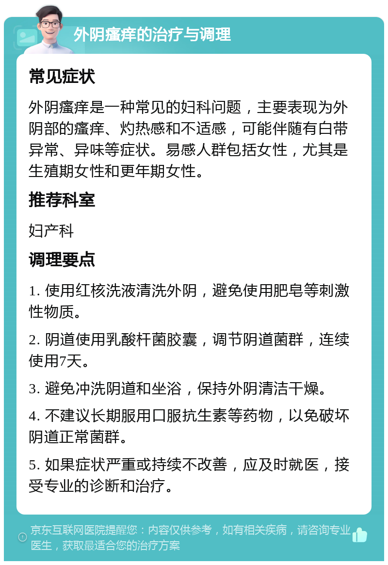 外阴瘙痒的治疗与调理 常见症状 外阴瘙痒是一种常见的妇科问题，主要表现为外阴部的瘙痒、灼热感和不适感，可能伴随有白带异常、异味等症状。易感人群包括女性，尤其是生殖期女性和更年期女性。 推荐科室 妇产科 调理要点 1. 使用红核洗液清洗外阴，避免使用肥皂等刺激性物质。 2. 阴道使用乳酸杆菌胶囊，调节阴道菌群，连续使用7天。 3. 避免冲洗阴道和坐浴，保持外阴清洁干燥。 4. 不建议长期服用口服抗生素等药物，以免破坏阴道正常菌群。 5. 如果症状严重或持续不改善，应及时就医，接受专业的诊断和治疗。