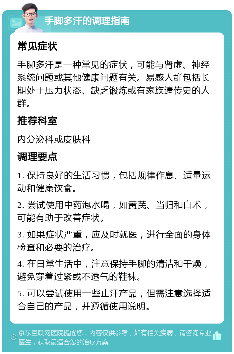 手脚多汗的调理指南 常见症状 手脚多汗是一种常见的症状，可能与肾虚、神经系统问题或其他健康问题有关。易感人群包括长期处于压力状态、缺乏锻炼或有家族遗传史的人群。 推荐科室 内分泌科或皮肤科 调理要点 1. 保持良好的生活习惯，包括规律作息、适量运动和健康饮食。 2. 尝试使用中药泡水喝，如黄芪、当归和白术，可能有助于改善症状。 3. 如果症状严重，应及时就医，进行全面的身体检查和必要的治疗。 4. 在日常生活中，注意保持手脚的清洁和干燥，避免穿着过紧或不透气的鞋袜。 5. 可以尝试使用一些止汗产品，但需注意选择适合自己的产品，并遵循使用说明。